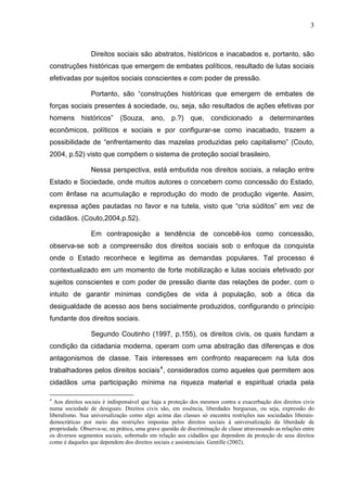 3
Direitos sociais são abstratos, históricos e inacabados e, portanto, são
construções históricas que emergem de embates políticos, resultado de lutas sociais
efetivadas por sujeitos sociais conscientes e com poder de pressão.
Portanto, são “construções históricas que emergem de embates de
forças sociais presentes á sociedade, ou, seja, são resultados de ações efetivas por
homens históricos” (Souza, ano, p.?) que, condicionado a determinantes
econômicos, políticos e sociais e por configurar-se como inacabado, trazem a
possibilidade de “enfrentamento das mazelas produzidas pelo capitalismo” (Couto,
2004, p.52) visto que compõem o sistema de proteção social brasileiro.
Nessa perspectiva, está embutida nos direitos sociais, a relação entre
Estado e Sociedade, onde muitos autores o concebem como concessão do Estado,
com ênfase na acumulação e reprodução do modo de produção vigente. Assim,
expressa ações pautadas no favor e na tutela, visto que “cria súditos” em vez de
cidadãos. (Couto,2004,p.52).
Em contraposição a tendência de concebê-los como concessão,
observa-se sob a compreensão dos direitos sociais sob o enfoque da conquista
onde o Estado reconhece e legitima as demandas populares. Tal processo é
contextualizado em um momento de forte mobilização e lutas sociais efetivado por
sujeitos conscientes e com poder de pressão diante das relações de poder, com o
intuito de garantir mínimas condições de vida á população, sob a ótica da
desigualdade de acesso aos bens socialmente produzidos, configurando o princípio
fundante dos direitos sociais.
Segundo Coutinho (1997, p.155), os direitos civis, os quais fundam a
condição da cidadania moderna, operam com uma abstração das diferenças e dos
antagonismos de classe. Tais interesses em confronto reaparecem na luta dos
trabalhadores pelos direitos sociais4
, considerados como aqueles que permitem aos
cidadãos uma participação mínima na riqueza material e espiritual criada pela
4
Aos direitos sociais é indispensável que haja a proteção dos mesmos contra a exacerbação dos direitos civis
numa sociedade de desiguais. Direitos civis são, em essência, liberdades burguesas, ou seja, expressão do
liberalismo. Sua universalização como algo acima das classes só encontra restrições nas sociedades liberais-
democráticas por meio das restrições impostas pelos direitos sociais à universalização da liberdade de
propriedade. Observa-se, na prática, uma grave questão de discriminação de classe atravessando as relações entre
os diversos segmentos sociais, sobretudo em relação aos cidadãos que dependem da proteção de seus direitos
como é daqueles que dependem dos direitos sociais e assistenciais. Gentille (2002).
 