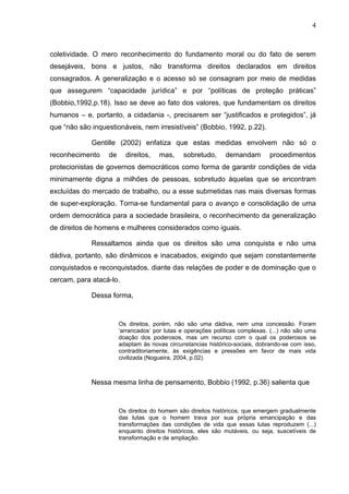 4
coletividade. O mero reconhecimento do fundamento moral ou do fato de serem
desejáveis, bons e justos, não transforma direitos declarados em direitos
consagrados. A generalização e o acesso só se consagram por meio de medidas
que assegurem “capacidade jurídica” e por “políticas de proteção práticas”
(Bobbio,1992,p.18). Isso se deve ao fato dos valores, que fundamentam os direitos
humanos – e, portanto, a cidadania -, precisarem ser “justificados e protegidos”, já
que “não são inquestionáveis, nem irresistíveis” (Bobbio, 1992, p.22).
Gentille (2002) enfatiza que estas medidas envolvem não só o
reconhecimento de direitos, mas, sobretudo, demandam procedimentos
protecionistas de governos democráticos como forma de garantir condições de vida
minimamente digna a milhões de pessoas, sobretudo àquelas que se encontram
excluídas do mercado de trabalho, ou a esse submetidas nas mais diversas formas
de super-exploração. Torna-se fundamental para o avanço e consolidação de uma
ordem democrática para a sociedade brasileira, o reconhecimento da generalização
de direitos de homens e mulheres considerados como iguais.
Ressaltamos ainda que os direitos são uma conquista e não uma
dádiva, portanto, são dinâmicos e inacabados, exigindo que sejam constantemente
conquistados e reconquistados, diante das relações de poder e de dominação que o
cercam, para atacá-lo.
Dessa forma,
Os direitos, porém, não são uma dádiva, nem uma concessão. Foram
‘arrancados’ por lutas e operações políticas complexas. (...) não são uma
doação dos poderosos, mas um recurso com o qual os poderosos se
adaptam às novas circunstancias histórico-sociais, dobrando-se com isso,
contraditoriamente, às exigências e pressões em favor de mais vida
civilizada (Nogueira, 2004, p.02).
Nessa mesma linha de pensamento, Bobbio (1992, p.36) salienta que
Os direitos do homem são direitos históricos, que emergem gradualmente
das lutas que o homem trava por sua própria emancipação e das
transformações das condições de vida que essas lutas reproduzem (...)
enquanto direitos históricos, eles são mutáveis, ou seja, suscetíveis de
transformação e de ampliação.
 