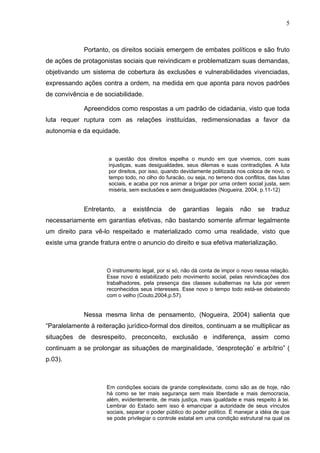5
Portanto, os direitos sociais emergem de embates políticos e são fruto
de ações de protagonistas sociais que reivindicam e problematizam suas demandas,
objetivando um sistema de cobertura ás exclusões e vulnerabilidades vivenciadas,
expressando ações contra a ordem, na medida em que aponta para novos padrões
de convivência e de sociabilidade.
Apreendidos como respostas a um padrão de cidadania, visto que toda
luta requer ruptura com as relações instituídas, redimensionadas a favor da
autonomia e da equidade.
a questão dos direitos espelha o mundo em que vivemos, com suas
injustiças, suas desigualdades, seus dilemas e suas contradições. A luta
por direitos, por isso, quando devidamente politizada nos coloca de novo, o
tempo todo, no olho do furacão, ou seja, no terreno dos conflitos, das lutas
sociais, e acaba por nos animar a brigar por uma ordem social justa, sem
miséria, sem exclusões e sem desigualdades (Nogueira, 2004, p.11-12)
Entretanto, a existência de garantias legais não se traduz
necessariamente em garantias efetivas, não bastando somente afirmar legalmente
um direito para vê-lo respeitado e materializado como uma realidade, visto que
existe uma grande fratura entre o anuncio do direito e sua efetiva materialização.
O instrumento legal, por si só, não dá conta de impor o novo nessa relação.
Esse novo é estabilizado pelo movimento social, pelas reivindicações dos
trabalhadores, pela presença das classes subalternas na luta por verem
reconhecidos seus interesses. Esse novo o tempo todo está-se debatendo
com o velho (Couto,2004,p.57).
Nessa mesma linha de pensamento, (Nogueira, 2004) salienta que
“Paralelamente à reiteração jurídico-formal dos direitos, continuam a se multiplicar as
situações de desrespeito, preconceito, exclusão e indiferença, assim como
continuam a se prolongar as situações de marginalidade, ‘desproteção’ e arbítrio” (
p.03).
Em condições sociais de grande complexidade, como são as de hoje, não
há como se ter mais segurança sem mais liberdade e mais democracia,
além, evidentemente, de mais justiça, mais igualdade e mais respeito à lei.
Lembrar do Estado sem isso é emancipar a autoridade de seus vínculos
sociais, separar o poder público do poder político. É manejar a idéia de que
se pode privilegiar o controle estatal em uma condição estrutural na qual os
 