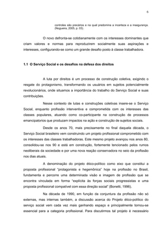 6
controles são precários e na qual predomina a incerteza e a insegurança.
(Nogueira, 2005, p. 03).
O novo defronta-se cotidianamente com os interesses dominantes que
criam valores e normas para reproduzirem socialmente suas aspirações e
interesses, configurando-se como um grande desafio posto à classe trabalhadora.
1.1 O Serviço Social e os desafios na defesa dos direitos
A luta por direitos é um processo de construção coletiva, exigindo o
resgate do protagonismo, transformando os usuários em sujeitos potencialmente
revolucionários, onde situamos a importância do trabalho do Serviço Social e suas
contribuições.
Nesse contexto de lutas e construções coletivas insere-se o Serviço
Social, enquanto profissão interventiva e comprometida com os interesses das
classes populares, atuando como co-participante na construção de processos
emancipatorios que produzam impactos na ação e construção de sujeitos sociais.
Desde os anos 70, mais precisamente no final daquela década, o
Serviço Social brasileiro vem construindo um projeto profissional comprometido com
os interesses das classes trabalhadoras. Este mesmo projeto avançou nos anos 80,
consolidou-se nos 90 e está em construção, fortemente tencionado pelos rumos
neoliberais da sociedade e por uma nova reação conservadora no seio da profissão
nos dias atuais.
A denominação do projeto ético-político como eixo que constitui a
proposta profissional “protagonista e hegemônica” hoje na profissão no Brasil,
fundamenta e percorre uma determinada visão e imagem de profissão que se
encontra vinculada em forma “explícita às forças sociais progressistas e uma
proposta profissional compatível com essa direção social” (Bonetti, 1996).
Na década de 1990, em função da conjuntura da profissão não só
externas, mas internas também, a discussão acerca do Projeto ético-político do
serviço social vem cada vez mais ganhando espaço e principalmente tornou-se
essencial para a categoria profissional. Para discutirmos tal projeto é necessário
 