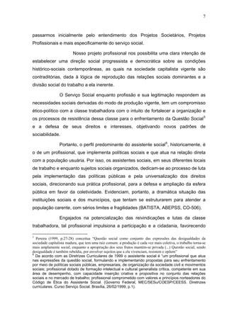 7
passarmos inicialmente pelo entendimento dos Projetos Societários, Projetos
Profissionais e mais especificamente do serviço social.
Nosso projeto profissional nos possibilita uma clara intenção de
estabelecer uma direção social progressista e democrática sobre as condições
histórico-sociais contemporâneas, as quais na sociedade capitalista vigente são
contraditórias, dada à lógica de reprodução das relações sociais dominantes e a
divisão social do trabalho a ela inerente.
O Serviço Social enquanto profissão e sua legitimação respondem as
necessidades sociais derivadas do modo de produção vigente, tem um compromisso
ético-político com a classe trabalhadora com o intuito de fortalecer a organização e
os processos de resistência dessa classe para o enfrentamento da Questão Social5
e a defesa de seus direitos e interesses, objetivando novos padrões de
sociabilidade.
Portanto, o perfil predominante do assistente social6
, historicamente, é
o de um profissional, que implementa políticas sociais e que atua na relação direta
com a população usuária. Por isso, os assistentes sociais, em seus diferentes locais
de trabalho e enquanto sujeitos sociais organizados, dedicam-se ao processo de luta
pela implementação das políticas públicas e pela universalização dos direitos
sociais, direcionando sua prática profissional, para a defesa e ampliação da esfera
pública em favor da coletividade. Evidenciam, portanto, a dramática situação das
instituições sociais e dos municípios, que tentam se estruturarem para atender a
população carente, com sérios limites e fragilidades (BATISTA, ABEPSS, CO-506).
Engajados na potencialização das reivindicações e lutas da classe
trabalhadora, tal profissional impulsiona a participação e a cidadania, favorecendo
5
Pereira (1999, p.27-28) conceitua “Questão social como conjunto das expressões das desigualdades da
sociedade capitalista madura, que tem uma raiz comum: a produção é cada vez mais coletiva, o trabalho torna-se
mais amplamente social, enquanto a apropriação dos seus frutos mantém-se privada (...) Questão social, sendo
desigualdade é também rebeldia, por envolver sujeitos que a ela vivenciam, resistem e opõem”
6
De acordo com as Diretrizes Curriculares de 1999 o assistente social é “um profissional que atua
nas expressões da questão social, formulando e implementando propostas para seu enfrentamento
por meio de políticas sociais públicas, empresariais, de organização da sociedade civil e movimentos
sociais; profissional dotado de formação intelectual e cultural generalista crítica, competente em sua
área de desempenho, com capacidade inserção criativa e propositiva no conjunto das relações
sociais e no mercado de trabalho; profissional comprometido com valores e princípios norteadores do
Código de Ética do Assistente Social. (Governo Federal, MEC/SESu/COESP/CEESS. Diretrizes
curriculares. Curso Serviço Social. Brasília, 26/02/1999, p.1).
 