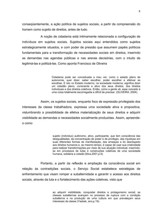 8
conseqüentemente, a ação política de sujeitos sociais, a partir da compreensão do
homem como sujeito de direitos, antes de tudo.
A noção de cidadania está intimamente relacionada a configuração de
indivíduos em sujeitos sociais. Sujeitos sociais aqui entendidos como sujeitos
estrategicamente situados, e com poder de pressão que assumem papéis políticos
fundamentais para a transformação de necessidades sociais em direitos, inserindo
as demandas nas agendas públicas e nas arenas decisórias, com o intuito de
legitimá-las e politizá-las. Como aponta Francisco de Oliveira
Cidadania pode ser conceituada a meu ver, como o estado pleno de
autonomia, quer dizer, saber escolher, poder escolher e efetivar as
escolhas. E isto no Estado moderno, na sociedade moderna, significa dizer
um cidadão pleno, consciente e ativo dos seus direitos, dos direitos
individuais e dos direitos coletivos. Então, como a gente vê, esse conceito é
uma coisa totalmente escorregadia e difícil de precisar. (OLIVEIRA, 2004).
Assim, os sujeitos sociais, enquanto foco de expressão privilegiado dos
interesses da classe trabalhadora, expressa uma sociedade ativa e propositiva,
vislumbrando a possibilidade de efetiva materialização de seus direitos e adquirir
visibilidade as demandas e necessidades socialmente produzidas. Assim, apreende-
o como
sujeito (individuo) autônomo, ativo, participante, que tem consciência das
desigualdades, da concentração de poder e de privilegio, das injustiças em
suas diferentes formas de manifestação, das ameaças e do desrespeito
aos direitos humanos e, ao mesmo tempo, é capaz de usar sua criatividade
para realizar transformações por meio de sua atuação individual, inserindo-
se em processos de lutas e construções coletivas de uma sociedade
humana, solidária e cidadã (Silva,2001,p.9).
Portanto, a partir da reflexão e ampliação da consciência social em
relação às contradições sociais, o Serviço Social estabelece estratégias de
enfrentamento que visam romper a subalternidade e garantir o acesso aos direitos
sociais, através da luta e o fortalecimento das ações coletivas, visto que
ao adquirir visibilidade, conquistar direitos e protagonismo social, as
classes subalternas avançam no processo de ruptura com a condição
subalterna e na produção de uma cultura em que prevaleçam seus
interesses de classe (Yasbek, ano,p.19).
 