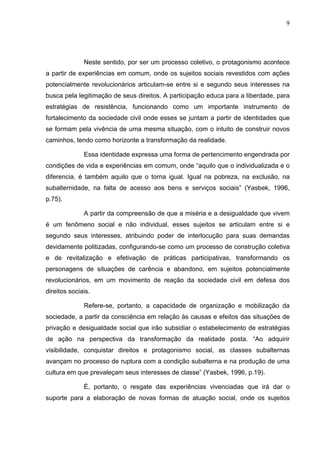 9
Neste sentido, por ser um processo coletivo, o protagonismo acontece
a partir de experiências em comum, onde os sujeitos sociais revestidos com ações
potencialmente revolucionários articulam-se entre si e segundo seus interesses na
busca pela legitimação de seus direitos. A participação educa para a liberdade, para
estratégias de resistência, funcionando como um importante instrumento de
fortalecimento da sociedade civil onde esses se juntam a partir de identidades que
se formam pela vivência de uma mesma situação, com o intuito de construir novos
caminhos, tendo como horizonte a transformação da realidade.
Essa identidade expressa uma forma de pertencimento engendrada por
condições de vida e experiências em comum, onde “aquilo que o individualizada e o
diferencia, é também aquilo que o torna igual. Igual na pobreza, na exclusão, na
subalternidade, na falta de acesso aos bens e serviços sociais” (Yasbek, 1996,
p.75).
A partir da compreensão de que a miséria e a desigualdade que vivem
é um fenômeno social e não individual, esses sujeitos se articulam entre si e
segundo seus interesses, atribuindo poder de interlocução para suas demandas
devidamente politizadas, configurando-se como um processo de construção coletiva
e de revitalização e efetivação de práticas participativas, transformando os
personagens de situações de carência e abandono, em sujeitos potencialmente
revolucionários, em um movimento de reação da sociedade civil em defesa dos
direitos sociais.
Refere-se, portanto, a capacidade de organização e mobilização da
sociedade, a partir da consciência em relação às causas e efeitos das situações de
privação e desigualdade social que irão subsidiar o estabelecimento de estratégias
de ação na perspectiva da transformação da realidade posta. “Ao adquirir
visibilidade, conquistar direitos e protagonismo social, as classes subalternas
avançam no processo de ruptura com a condição subalterna e na produção de uma
cultura em que prevaleçam seus interesses de classe” (Yasbek, 1996, p.19).
É, portanto, o resgate das experiências vivenciadas que irá dar o
suporte para a elaboração de novas formas de atuação social, onde os sujeitos
 