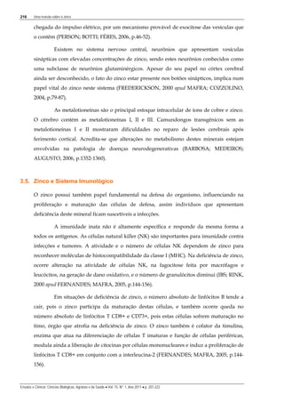 216 Uma revisão sobre o zinco
Ensaios e Ciência: Ciências Biológicas, Agrárias e da Saúde • Vol. 15, Nº. 1, Ano 2011 • p. 207-222
chegada do impulso elétrico, por um mecanismo provável de exocitose das vesículas que
o contêm (PERSON; BOTTI; FÉRES, 2006, p.46-52).
Existem no sistema nervoso central, neurônios que apresentam vesículas
sinápticas com elevadas concentrações de zinco, sendo estes neurônios conhecidos como
uma subclasse de neurônios glutaminérgicos. Apesar do seu papel no córtex cerebral
ainda ser desconhecido, o fato do zinco estar presente nos botões sinápticos, implica num
papel vital do zinco neste sistema (FREDERICKSON, 2000 apud MAFRA; COZZOLINO,
2004, p.79-87).
As metalotioneínas são o principal estoque intracelular de íons de cobre e zinco.
O cérebro contém as metalotioneínas I, II e III. Camundongos transgênicos sem as
metalotioneínas I e II mostraram dificuldades no reparo de lesões cerebrais após
ferimento cortical. Acredita-se que alterações no metabolismo destes minerais estejam
envolvidas na patologia de doenças neurodegenerativas (BARBOSA; MEDEIROS;
AUGUSTO, 2006, p.1352-1360).
3.5. Zinco e Sistema Imunológico
O zinco possui também papel fundamental na defesa do organismo, influenciando na
proliferação e maturação das células de defesa, assim indivíduos que apresentam
deficiência deste mineral ficam suscetíveis a infecções.
A imunidade inata não é altamente específica e responde da mesma forma a
todos os antígenos. As células natural killer (NK) são importantes para imunidade contra
infecções e tumores. A atividade e o número de células NK dependem de zinco para
reconhecer moléculas de histocompatibilidade da classe I (MHC). Na deficiência de zinco,
ocorre alteração na atividade de células NK, na fagocitose feita por macrófagos e
leucócitos, na geração de dano oxidativo, e o número de granulócitos diminui (IBS; RINK,
2000 apud FERNANDES; MAFRA, 2005, p.144-156).
Em situações de deficiência de zinco, o número absoluto de linfócitos B tende a
cair, pois o zinco participa da maturação destas células, e também ocorre queda no
número absoluto de linfócitos T CD8+ e CD73+, pois estas células sofrem maturação no
timo, órgão que atrofia na deficiência de zinco. O zinco também é cofator da timulina,
enzima que atua na diferenciação de células T imaturas e função de células periféricas,
modula ainda a liberação de citocinas por células mononucleares e induz a proliferação de
linfócitos T CD8+ em conjunto com a interleucina-2 (FERNANDES; MAFRA, 2005, p.144-
156).
 