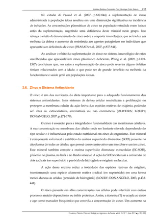 Josilaine Barbosa Fernandes Cruz, Henrique Freire Soares 217
Ensaios e Ciência: Ciências Biológicas, Agrárias e da Saúde • Vol. 15, Nº. 1, Ano 2011 • p. 207-222
No estudo de Prasad et al. (2007, p.837-844) a suplementação de zinco
administrada à população idosa resultou em uma diminuição significativa na incidência
de infecções. As concentrações plasmáticas de zinco na população estudada eram baixas
antes da suplementação, sugerindo uma deficiência deste mineral neste grupo. Isso
reforça o efeito do fornecimento de zinco sobre a resposta imunológica, que se traduz em
melhora da defesa e aumento da resistência aos agentes patogênicos em indivíduos que
apresentavam deficiência de zinco (PRASAD et al., 2007, p.837-844).
Ao analisar o efeito da suplementação de zinco no sistema imunológico de ratos
envelhecidos que apresentavam zinco plasmático deficiente, Wong et al. (2009, p.1393-
1397) concluíram que, nos ratos a suplementação de zinco pode reverter alguns defeitos
tímicos relacionados com a idade, o que pode ser de grande benefício na melhoria da
função imune e saúde geral em populações idosas.
3.6. Zinco e Sistema Antioxidante
O zinco é um dos nutrientes da dieta importante para o adequado funcionamento dos
sistemas antioxidantes. Estes sistemas de defesa celular neutralizam a proliferação ou
protegem a membrana celular da ação lesiva das espécies reativas de oxigênio, podendo
ser intra ou extracelulares, enzimáticos ou não enzimáticos (OLIVEIRA; KOURY;
DONANGELO, 2007, p.171-179).
O zinco é essencial para a integridade e funcionalidade das membranas celulares.
A sua concentração na membrana das células pode ser bastante elevada dependendo do
tipo celular e é influenciada pelo estado nutricional em zinco do organismo. Este mineral
é componente estrutural e catalítico da enzima superóxido dismutase (SOD) presente no
citoplasma de todas as células, que possui como centro ativo um íon cobre e um íon zinco.
Esse mineral também compõe a enzima superóxido dismutase extracelular (EC-SOD),
presente no plasma, na linfa e no fluido sinovial. A ação da SOD é catalisar a conversão de
dois radicais íon superóxido a peróxido de hidrogênio e oxigênio molecular.
A ação dessa enzima reduz a toxicidade das espécies reativas de oxigênio,
transformando uma espécie altamente reativa (radical íon superóxido) em uma forma
menos danosa às células (peróxido de hidrogênio) (KOURY; DONANGELO, 2003, p.433-
441).
O zinco presente em altas concentrações nas células pode interferir com outros
processos metalo-dependentes ou inibir proteínas. Assim, a tioneína (T) se acopla ao zinco
e age como marcador bioquímico que controla a concentração do zinco. Um aumento na
 