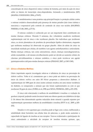218 Uma revisão sobre o zinco
Ensaios e Ciência: Ciências Biológicas, Agrárias e da Saúde • Vol. 15, Nº. 1, Ano 2011 • p. 207-222
concentração de zinco disponível, induz à síntese de tioneína, por meio da ação do zinco
sobre os fatores de transcrição zinco-dependentes, formando a metalotioneína (MT)
(MAFRA; COZZOLINO, 2004, p.79-87).
A metalotioneína é uma proteína cuja principal função é a proteção celular contra
o estresse oxidativo desencadeado pela presença de metais pesados (tais como cádmio e
mercúrio) e responsável pelo controle do conteúdo de zinco nos tecidos (BALBINO;
PEREIRA; CURI, 2005, p.27-51).
O estresse oxidativo é conhecido por ser um importante fator contribuinte em
muitas doenças crônicas. Durante 8 semanas, dez voluntários saudáveis receberam
suplementação oral de zinco e dez receberam placebo. Em indivíduos que receberam
zinco, os níveis plasmáticos de produtos da peroxidação lipídica diminuíram, enquanto
que nenhuma mudança foi observada no grupo placebo. Além do efeito do zinco na
imunidade mediada por células, ele também é um agente antiinflamatório e antioxidante.
Muitas doenças crônicas, tais como aterosclerose, câncer, doenças neurodegenerativas,
artrite reumatóide, e até mesmo envelhecimento, pode ser devido ao aumento crônico de
citocinas pró-inflamatórias e estresse oxidativo, o zinco pode revelar-se um agente
quimiopreventivo útil para muitas doenças crônicas (PRASAD, 2007, p.1345-1349).
3.7. Zinco e Diabetes Mellitus
Outro importante aspecto investigado refere-se à influência do zinco na prevenção do
diabetes mellitus. Tobia et al. constataram que o zinco pode ser efetivo na prevenção do
início do diabetes mellitus em ratos BB Wistar propensos a desenvolver diabetes. A
suplementação de 1000 ppm de zinco nestes animais resultou em uma menor incidência
de diabetes, se comparados a animais que não foram suplementados ou com os que
receberam 50 ppm de zinco (TOBIA et al.,1998 apud SENA; PEDROSA, 2005, p.251-259).
O zinco está relacionado à melhora da sensibilidade à insulina e à redução da
gordura corporal, podendo assim favorecer tanto aos obesos quanto aos diabéticos do tipo
2. Os obesos têm demonstrado aportes reduzidos deste mineral e quando repostos por
suplementação apresentam melhora da sensibilidade à insulina (FETT et al., 2009, p.245-
255).
Estudos in vitro apontam que a insulina pode se ligar com o zinco, melhorando a
solubilidade deste hormônio nas células beta do pâncreas, e, pode ainda aumentar a
capacidade de ligação da insulina ao seu receptor. Tem-se evidenciado a participação do
zinco estimulando a atividade do receptor de insulina tirosina quinase, que,
 