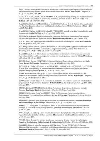 Josilaine Barbosa Fernandes Cruz, Henrique Freire Soares 221
Ensaios e Ciência: Ciências Biológicas, Agrárias e da Saúde • Vol. 15, Nº. 1, Ano 2011 • p. 207-222
FETT, Carlos Alexandre et al. Mudanças no estilo de vida e fatores de risco para doenças crônicas
não transmissíveis e sistema imune da mulheres sedentárias. Revista de Nutrição, Campinas, v.22,
n.2, p.245-255, mar./abr. 2009.
GARCIA, M.T.; GRANADO, F.S.; CARDOSO, M.A. Complementary feeding and nutritional status
of 6-24-month-old children in Acrelândia, Acre State, Western Brazilian Amazon. Cad Saude
Publica, v.27, n.2, p.305-316, 2011.
HAMBIDGE, Michael K.; MILLER Leland V.; WESTCOTT, Jamie E. et al. Dietary Reference Intakes
for Zinc May Require Adjustment for Phytate IntakeBased upon Model Predictions. J. Nutr. v.138,
p.2363–2366, 2008.
HAMBIDGE, Michael K.; MILLER, Leland V.; WESTCOTT, Jamie E. et al. Zinc bioavailability and
homeostasis. Am J Clin Nutr., v.91, n.5, p-1478S-1483S, 2010.
ISHIKAWA, Yuko et al. Down regulation by a low-zinc diet in gene espression of rat prostatic
thymidylate synthase and thymidine kinase. Nutrition & Metabolism, v.5, n.12, maio 2008.
JEN, M.; YAN, A.C. Syndromes associated with nutritional deficiency and excess. Clin Dermatol.,
v.28, n.6, p.669-85, nov./dez. 2010.
JOU, Ming-Yu et al. Tissue – Specific Alterations in Zinc Transporter Expression in Intestine and
Liver Reflect a Threshold for Homeostatic Compensation During Dietary Zinc Deficiency in
Weanling Rats. J.Nutr., v.139, n.5, p. 835-841, maio 2009.
KANDHRO, G.A. et al. Effect of zinc supplementation on the zinc level in serum and urine and
their relation to thyroid hormone profile in male and female goitrous patients. Clinical Nutrition,
v.28, n.2, p.162-168, abr. 2009.
KOURY, Josely Correa; DONANGELO, Carmen Mariano. Zinco, estresse oxidativo e atividade
física. Revista de Nutrição, Campinas, v.16, n.4, p. 433-441, out./dez. 2003.
LAYRISSE, M.; GARCÍA-CASAL, M.N.; SOLANO, L.; BARÓN, M.A.; ARGUELLO, F.; LLOVERA,
D. et al. Iron bioavailability in humans from breakfasts enriched with iron bisglycine chelate,
phytates and polyphenols. J Nutr., v.130, n.9, p.2195-9, 2000.
LOBO, Adriana Soares; TRAMONTE, Vera Lúcia Cardoso. Efeitos da suplementação e da
fortificação de alimentos sobre a biodisponibilidade de minerais. Revista de Nutrição, Campinas,
v.17, n.1, p. 107-113, jan./mar. 2004.
LOPES, Aline Cristine Souza et al. Consumo de nutrientes em adultos e idosos em estudo de base
populacional: Projeto Bambuí. Cadernos de Saúde Pública, Rio de Janeiro, v.21, n.4, p. 1201-1209,
jul./ago. 2005.
MAFRA, Denise; COZZOLINO, Sílvia Maria Franciscato. Importância do zinco na nutrição
humana. Revista de Nutrição, Campinas, v.17, n.1, p. 79-87, jan./mar. 2004.
MARQUES, Raynério Costa; MARREIRO, Dilina do Nascimento. Aspectos metabólicos e
funcionais do zinco na Síndrome de Down. Revista de Nutrição, Campinas, v.19, n.4, p. 501-510,
jul./ago. 2006.
MARREIRO, Dilina N. et al. Participação do zinco na resistência à insulina. Arquivos Brasileiros
de Endocrinologia & Metabologia, São Paulo, v.48, n.2, p.234-239, abr. 2005.
MAXWELL, Christy; VOLPE, Stella Lucia. Effect of zinc supplementation on thyroid hormone
function. A case study of two college females. Annals of Nutrition and Metabolism, v.51, n.2,
p.188-194, 2007.
NOH, Sang K.; KOO, Sung I. Low zinc intake decreases the lymphatic output of retinol in rats
infused intraduo den ally with beta-carotene. The journal of nutritional biochemistry, v.14, n.3,
p.147-153, mar. 2003.
NUNES, Maria Tereza. Hormônios tiroideanos: mecanismo de ação e importância biológica.
Arquivos Brasileiros de Endocrinologia & Metabologia, São Paulo, v.47, n.6, p.639-643, dez. 2003.
OLIVEIRA, Karla de Jesus Fernandes de; KOURY, Josely Correa; DONANGELO, Carmen
Mariano. Micronutrientes e capacidade antioxidante em adolescentes sedentários e corredores.
Revista de Nutrição, Campinas, v.20, n.2, p. 171-179, mar./abr. 2007.
 