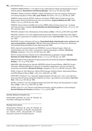 222 Uma revisão sobre o zinco
Ensaios e Ciência: Ciências Biológicas, Agrárias e da Saúde • Vol. 15, Nº. 1, Ano 2011 • p. 207-222
PARTIDA-HERNANDEZ, G. et al. Effect of zinc replacement on lipids and lipoproteins in type 2-
diabetic patients. Biomedicine and Pharmacotherapy. v.60, n.4, p. 161-168, maio 2006.
PEREIRA, Thalita Cremonesi; HESSEL, Gabriel. Deficiência de zinco em crianças e adolescents
com doenças hepáticas crônicas. Rev. paul. Pediatr, São Paulo, v.27, n.3, p. 322-328, set. 2009.
PERSON, Osmas Clayton; BOTTI, Anderson dos Santos; FÉRES, Maria Cristina Lancia Cury.
Repercussões clínicas da deficiência de zinco em humanos. Arquivos Médicos do ABC. Santo
André, v.31, n.1, p. 46-52, jan./jun. 2006.
PERSON, Osmas Clayton; NARDI, José Carlos; FÉRES, Maria Cristina Lancia Cury. A relação
entre hipozincemia e zumbido. Revista Brasileira de Otorrinolaringol. São Paulo, v.70, n.3, p. 361-
367, maio/jun. 2004.
PRASAD, Ananda S. Zinc: Mechanisms of host defence. J.Nutr. v.137,n.5, p.1345-1349, maio 2007.
PRASAD, Ananda S. et al. Zinc supplementation decreases incidence of infections in the elderly:
effect of zinco n generation of cytokines and oxidative stress. Am J Clin Nutr. v.85, n.3, p. 837-844,
mar. 2007.
REZENDE, Gustavo Henrique de Souza e. Neuroplasticidade induzida pelo status epilepticus em
ratos normonutridos e desnutridos. 2006.86f. Dissertação (Mestrado em Ciência de Alimentos) –
Universidade Federal de Minas Gerais, Belo Horizonte, 2006.
SENA, Karine Cavalcanti Maurício de; PEDROSA, Lucia de Fátima Campos. Efeitos da
suplementação com zinco sobre o crescimento, sistema imunológico e diabetes. Revista de
Nutrição. Campinas, v.18, n.2, p. 251-259, mar./abr. 2005.
SILVA, Luciane de Souza Valente da et al. Micronutrientes na gestação e lactação. Revista
Brasileira de Saúde Materno Infantil. Recife, v.7, n.3, p. 237-244, jul./ set. 2007.
SINGH M. Role of micronutrients for physical growth and mental development. Indian Journal
Pediatry. v.71, n.1, p. 59-62, 2004.
SIQUEIRA, Egle Machado de Almeida; MENDES, Juliana Frossard Ribeiro; ARRUDA, Sandra
Fernandes. Biodisponibilidade de minerais em refeições vegetarianas e onívoras servidas em
restaurante universitário. Revista de Nutrição. Campinas, v.20, n.3, p. 229-237, maio/jun. 2007.
SONG, Yang et al. Zinc Deficiency Affects DNA Damage, Oxidative Stress, Antioxidant Defeses,
and DNA Repair in Rats. J. Nutr. v.139, n.9, p. 1626-1631, set. 2009.
STEWART, Christine P. et al. Antenatal supplementation with folic acid + iron + zinc improves
linear growth and reduces peripheral adiposity in school – age children in rural Nepal. Am J Clin
Nutr. v.90, n.1, p. 132-140, jul. 2009.
WONG, Carmen P. et al. Zinc Supplementation Increases Zinc Status and Thymopoiesis in Aged
Mice. J.Nutr. v.139, n.7, p. 1393-1397, jul. 2009.
WONG, Deysi V.T. et al. Álcool e neurodesenvolvimento: aspectos genéticos e farmacológicos.
Revista Eletrônica de Farmácia, Fortaleza, v.5, n.1, p.8-23, 2008.
Josilaine Barbosa Fernandes Cruz
Nutricionista graduada no curso de Nutrição da
Faculdade Anhanguera de Brasília.
Henrique Freire Soares
Nutricionista, Professor do curso de Nutrição da
Faculdade Anhanguera de Brasília, pós-graduado
em nutrição clínica, pós-graduado em nutrição
funcional e mestre em nutrição humana.
 