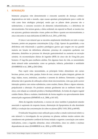 208 Uma revisão sobre o zinco
Ensaios e Ciência: Ciências Biológicas, Agrárias e da Saúde • Vol. 15, Nº. 1, Ano 2011 • p. 207-222
1. INTRODUÇÃO
Inúmeras pesquisas vêm demonstrando o crescente aumento de doenças crônico-
degenerativas em todo o mundo, cujas causas apontam principalmente para o estilo de
vida como fator etiológico principal, sendo que os pilares deste processo são o
sedentarismo, o consumo excessivo de alimentos industrializados, e a deficiência de
micronutrientes. Em termos gerais, a dieta ocidental, em especial no Brasil, se mostra rica
em açúcares, gorduras saturadas e trans, pobre em fibras e quanto aos micronutrientes, o
zinco está entre os mais deficientes (GARCIA et al., 2011, p.305-316).
O zinco é um mineral que se encontra amplamente distribuído em todo o corpo
humano, porém em pequenas concentrações (1,5g a 2,5g). Apesar da quantidade, a sua
deficiência está relacionada a quadros patológicos graves que surgem em sua grande
maioria em função da deficiência alimentar, presença de compostos quelantes nos
alimentos, distúrbios no processo de absorção gastrointestinal ou aumento na excreção
urinária. As recomendações diárias de ingestão (RDI) do zinco são de 11mg/dia para
homens e 8 mg/dia para mulheres adultas. Em algumas fases da vida, as necessidades
deste mineral estão aumentadas, como na gestação, infância, puberdade e senilidade
(HAMBIDGE et al., 2008, p.2363-2366).
Para suprir estas necessidades, as principais fontes alimentares são carnes
bovinas, peixes, aves, leite, queijos, frutos do mar, cereais de grãos integrais, gérmen de
trigo, feijões, nozes, amêndoas, castanhas e semente de abóbora. Entretanto a ingestão
alimentar não é garantia de utilização celular deste micronutriente, visto que pode ocorrer
interação química com outras substâncias, como oxalato, fitatos, fibras e alguns minerais,
prejudicando a absorção. Os produtos animais geralmente são as melhores fontes de
zinco, com relação ao conteúdo protéico e biodisponibilidade. As fontes de origem vegetal
contêm fitatos, fibras e oxalatos, interferindo de forma negativa no aproveitamento deste
mineral pelo organismo (DOMENE et al., 2008, p.161-167).
Além da ingestão insuficiente, o excesso de zinco também é prejudicial estando
associado à supressão da resposta imune, diminuição da lipoproteína de alta densidade
(HDL) e à redução das concentrações de cobre no plasma (JEN; YAN, 2010, p.669-85).
O indicador bioquímico mais utilizado para avaliar o estado nutricional relativo a
este mineral é a investigação da sua presença no plasma, embora muitos autores não
considerem este parâmetro confiável de forma isolada e sugerem a associação com outros
indicadores, como a ingestão alimentar, zinco eritrocitário, zinco no cabelo e enzimas
dependentes de zinco (HAMBIDGE et al., 2010, p.1478S-1483S).
 