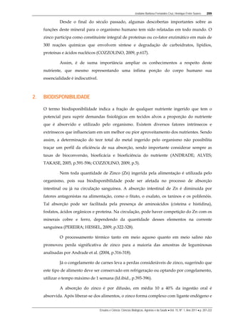 Josilaine Barbosa Fernandes Cruz, Henrique Freire Soares 209
Ensaios e Ciência: Ciências Biológicas, Agrárias e da Saúde • Vol. 15, Nº. 1, Ano 2011 • p. 207-222
Desde o final do século passado, algumas descobertas importantes sobre as
funções deste mineral para o organismo humano tem sido relatadas em todo mundo. O
zinco participa como constituinte integral de proteínas ou co-fator enzimático em mais de
300 reações químicas que envolvem síntese e degradação de carboidratos, lipídios,
proteínas e ácidos nucléicos (COZZOLINO, 2009, p.617).
Assim, é de suma importância ampliar os conhecimentos a respeito deste
nutriente, que mesmo representando uma ínfima porção do corpo humano sua
essencialidade é indiscutível.
2. BIODISPONIBILIDADE
O termo biodisponibilidade indica a fração de qualquer nutriente ingerido que tem o
potencial para suprir demandas fisiológicas em tecidos alvos a proporção do nutriente
que é absorvido e utilizado pelo organismo. Existem diversos fatores intrínsecos e
extrínsecos que influenciam em um melhor ou pior aproveitamento dos nutrientes. Sendo
assim, a determinação do teor total do metal ingerido pelo organismo não possibilita
traçar um perfil da eficiência de sua absorção, sendo importante considerar sempre as
taxas de bioconversão, bioeficácia e bioeficiência do nutriente (ANDRADE; ALVES;
TAKASE, 2005, p.591-596; COZZOLINO, 2009, p.5).
Nem toda quantidade de Zinco (Zn) ingerida pela alimentação é utilizada pelo
organismo, pois sua biodisponibilidade pode ser afetada no processo de absorção
intestinal ou já na circulação sanguínea. A absorção intestinal de Zn é diminuída por
fatores antagonistas na alimentação, como o fitato, o oxalato, os taninos e os polifenóis.
Tal absorção pode ser facilitada pela presença de aminoácidos (cisteína e histidina),
fosfatos, ácidos orgânicos e proteína. Na circulação, pode haver competição do Zn com os
minerais cobre e ferro, dependendo da quantidade desses elementos na corrente
sanguínea (PEREIRA; HESSEL, 2009, p.322-328).
O processamento térmico tanto em meio aquoso quanto em meio salino não
promoveu perda significativa de zinco para a maioria das amostras de leguminosas
analisadas por Andrade et al. (2004, p.316-318).
Já o congelamento de carnes leva a perdas consideráveis de zinco, sugerindo que
este tipo de alimento deve ser conservado em refrigeração ou optando por congelamento,
utilizar o tempo máximo de 1 semana (Id.ibid., p.393-396).
A absorção do zinco é por difusão, em média 10 a 40% da ingestão oral é
absorvida. Após liberar-se dos alimentos, o zinco forma complexo com ligante endógeno e
 