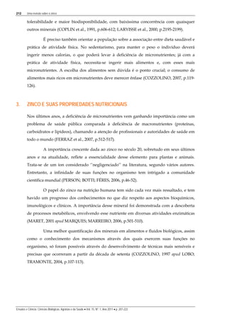 212 Uma revisão sobre o zinco
Ensaios e Ciência: Ciências Biológicas, Agrárias e da Saúde • Vol. 15, Nº. 1, Ano 2011 • p. 207-222
tolerabilidade e maior biodisponibilidade, com baixíssima concorrência com quaisquer
outros minerais (COPLIN et al., 1991, p.606-612; LARYISSE et al., 2000, p.2195-2199).
É preciso também orientar a população sobre a associação entre dieta saudável e
prática de atividade física. No sedentarismo, para manter o peso o indivíduo deverá
ingerir menos calorias, o que poderá levar à deficiência de micronutrientes; já com a
prática de atividade física, necessita-se ingerir mais alimentos e, com esses mais
micronutrientes. A escolha dos alimentos sem dúvida é o ponto crucial; o consumo de
alimentos mais ricos em micronutrientes deve merecer ênfase (COZZOLINO, 2007, p.119-
126).
3. ZINCO E SUAS PROPRIEDADES NUTRICIONAIS
Nos últimos anos, a deficiência de micronutrientes vem ganhando importância como um
problema de saúde pública comparada à deficiência de macronutrientes (proteínas,
carboidratos e lipídeos), chamando a atenção de profissionais e autoridades de saúde em
todo o mundo (FERRAZ et al., 2007, p.512-517).
A importância crescente dada ao zinco no século 20, sobretudo em seus últimos
anos e na atualidade, reflete a essencialidade desse elemento para plantas e animais.
Trata-se de um íon considerado ‘’negligenciado’’ na literatura, segundo vários autores.
Entretanto, a infinidade de suas funções no organismo tem intrigado a comunidade
científica mundial (PERSON; BOTTI; FÉRES, 2006, p.46-52).
O papel do zinco na nutrição humana tem sido cada vez mais ressaltado, e tem
havido um progresso dos conhecimentos no que diz respeito aos aspectos bioquímicos,
imunológicos e clínicos. A importância desse mineral foi demonstrada com a descoberta
de processos metabólicos, envolvendo esse nutriente em diversas atividades enzimáticas
(MARET, 2001 apud MARQUES; MARREIRO, 2006, p.501-510).
Uma melhor quantificação dos minerais em alimentos e fluidos biológicos, assim
como o conhecimento dos mecanismos através dos quais exercem suas funções no
organismo, só foram possíveis através do desenvolvimento de técnicas mais sensíveis e
precisas que ocorreram a partir da década de setenta (COZZOLINO, 1997 apud LOBO;
TRAMONTE, 2004, p.107-113).
 