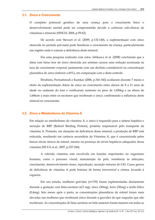Josilaine Barbosa Fernandes Cruz, Henrique Freire Soares 213
Ensaios e Ciência: Ciências Biológicas, Agrárias e da Saúde • Vol. 15, Nº. 1, Ano 2011 • p. 207-222
3.1. Zinco e Crescimento
O completo potencial genético de uma criança para o crescimento físico e
desenvolvimento mental pode ser comprometido devido a carências sub-clínicas de
vitaminas e minerais (SINGH, 2004, p.59-62).
De acordo com Stewart et al. (2009, p.132-140), a suplementação com zinco
oferecida no período pré-natal pode beneficiar o crescimento da criança, particularmente
nas regiões onde é comum a deficiência deste mineral.
Em uma pesquisa realizada com ratos, Ishikawa et al. (2008) concluiram que a
dieta com baixo teor de zinco oferecida aos animais causou uma redução acentuada na
taxa de crescimento corporal, juntamente com um declínio considerável na concentração
plasmática de zinco (inferior a 60%), em comparação com a dieta controle.
Ebrahimi, Pormahmodi e Kamkar (2006, p.341-342) avaliaram durante 7 meses o
efeito da suplementação diária de zinco no crescimento entre alunos de 8 a 11 anos de
idade no sudoeste do Iran e verificaram aumento no peso de 1,056kg e na altura de
1,606cm a mais entre os escolares que receberam o zinco, confirmando a influência deste
mineral no crescimento.
3.2. Zinco e Metabolismo da Vitamina A
Em relação ao metabolismo da vitamina A, o zinco é requerido para a síntese hepática e
secreção de RBP (Retinol Binding Protein), proteína responsável pelo transporte da
vitamina A. Portanto, em situações de deficiência desse mineral, a produção de RBP está
reduzida, resultando em carência secundária da Vitamina A, que é caracterizada pelos
baixos níveis séricos de retinol, mesmo na presença de níveis hepáticos adequados dessa
vitamina (SILVA et al., 2007, p.237-244).
A referida vitamina está envolvida em funções importantes no organismo
humano, como o processo visual, manutenção da pele, resistência às infecções,
crescimento, desenvolvimento ósseo, reprodução, secreção noturna do GH. Casos graves
de deficiência de vitamina A pode lesionar de forma irreversível a córnea, levando à
cegueira.
Em um estudo, mulheres grávidas (n=170) foram suplementadas diariamente
durante a gestação com beta-caroteno (4,5 mg), zinco (30mg), ferro (30mg) e ácido fólico
(0,4mg). Seis meses após o parto, as concentrações plasmáticas de retinol foram mais
elevadas nas mulheres que receberam zinco durante a gravidez do que naquelas que não
receberam. As concentrações de beta-caroteno no leite materno foram maiores em todas as
 