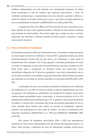 214 Uma revisão sobre o zinco
Ensaios e Ciência: Ciências Biológicas, Agrárias e da Saúde • Vol. 15, Nº. 1, Ano 2011 • p. 207-222
mulheres suplementadas com este nutriente, mas concentrações superiores de retinol
foram encontradas no leite de mulheres que receberam beta-caroteno + zinco. Os
resultados mostraram que a suplementação com zinco durante a gravidez melhorou o
estado da vitamina A de mães e bebês após o parto, o que indica um papel específico do
zinco no metabolismo da vitamina A (DIJKHUIZEN et al., 2004, p.1299-1307).
A pesquisa de Noh e Koo (2003, p.147-153) realizada em ratos, demonstrou que a
baixa ingestão de zinco reduz significativamente a absorção de beta-caroteno, estimada
pela produção de retinol linfático. Este estudo sugere que o estado de zinco é um fator
importante que determina a absorção intestinal de beta-caroteno e, portanto, o estado
nutricional de vitamina A.
3.3. Zinco e Hormônios Tireoideanos
Os hormônios tireoideanos (HT) são fundamentais para o crescimento e desenvolvimento
de vários órgãos e tecidos de vertebrados. A fonte de HT é a glândula tireóide, que secreta
predominantemente tiroxina (T4) da qual deriva, por desiodação, a maior parte de
triiodotironina (T3) circulante. È do T3 que depende a atividade, praticamente, de todos
os tecidos do organismo, já que todos eles potencialmente expressam receptores de HT.
Desta forma, para a manutenção da atividade normal dos tecidos-alvo, níveis
intracelulares adequados de T3 devem ser garantidos, o que está na dependência não só
da atividade tireoideana como também na geração intracelular deste hormônio, processos
que dependem da atividade de enzimas específicas, as desiodases (NUNES, 2003, p.639-
643).
A participação do zinco na conversão dos hormônios tireoidianos foi evidenciada
por Nishiyama et al., em 1994. Os autores avaliaram o efeito da suplementação com zinco
em pacientes com alterações no metabolismo dos hormônios da tireóide. Encontraram
melhora dessas anormalidades após a intervenção. A conversão periférica de T4 a T3 é
regulada pelas iodotironinas deiodinases tipo I e II. A primeira é uma enzima dependente
de selênio, e é possível que a deiodinase tipo II seja uma proteína dependente de Zn ou,
então, necessite desse mineral como cofator no processo de deiodinação. Sugerem,
portanto, uma participação do zinco, além do selênio e do iodo, no metabolismo dos
hormônios tireoidianos (NISHIYAMA et al., 1994 apud MARQUES; MARREIRO, 2006,
p.501-510).
Dois grupos de estudantes universitárias (ZD1 e ZD2) que apresentavam
deficiência de zinco, foram suplementadas com este mineral (26,4 mg/dia) durante 2 e 4
meses. Neste período, a deficiência de zinco foi clinicamente corrigida, porém houve
 