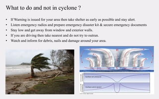 What to do and not in cyclone ?
• If Warning is issued for your area then take shelter as early as possible and stay alert.
• Listen emergency radios and prepare emergency disaster kit & secure emergency documents
• Stay low and get away from window and exterior walls.
• If you are driving then take nearest and do not try to outrun.
• Watch and inform for debris, nails and damage around your area.
 