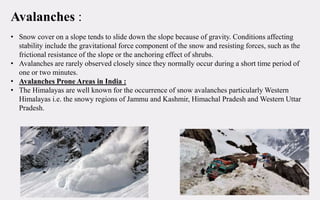 Avalanches :
• Snow cover on a slope tends to slide down the slope because of gravity. Conditions affecting
stability include the gravitational force component of the snow and resisting forces, such as the
frictional resistance of the slope or the anchoring effect of shrubs.
• Avalanches are rarely observed closely since they normally occur during a short time period of
one or two minutes.
• Avalanches Prone Areas in India :
• The Himalayas are well known for the occurrence of snow avalanches particularly Western
Himalayas i.e. the snowy regions of Jammu and Kashmir, Himachal Pradesh and Western Uttar
Pradesh.
 