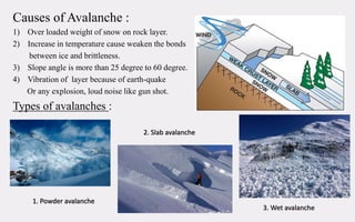 Causes of Avalanche :
1) Over loaded weight of snow on rock layer.
2) Increase in temperature cause weaken the bonds
between ice and brittleness.
3) Slope angle is more than 25 degree to 60 degree.
4) Vibration of layer because of earth-quake
Or any explosion, loud noise like gun shot.
Types of avalanches :
1. Powder avalanche
2. Slab avalanche
3. Wet avalanche
 