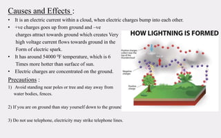Causes and Effects :
• It is an electric current within a cloud, when electric charges bump into each other.
• +ve charges goes up from ground and –ve
charges attract towards ground which creates Very
high voltage current flows towards ground in the
Form of electric spark.
• It has around 54000 0F temperature, which is 6
Times more hotter than surface of sun.
• Electric charges are concentrated on the ground.
Precautions :
1) Avoid standing near poles or tree and stay away from
water bodies, fences.
2) If you are on ground than stay yourself down to the ground..
3) Do not use telephone, electricity may strike telephone lines.
 