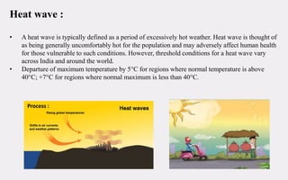 Heat wave :
• A heat wave is typically defined as a period of excessively hot weather. Heat wave is thought of
as being generally uncomfortably hot for the population and may adversely affect human health
for those vulnerable to such conditions. However, threshold conditions for a heat wave vary
across India and around the world.
• Departure of maximum temperature by 5°C for regions where normal temperature is above
40°C; +7°C for regions where normal maximum is less than 40°C.
Process :
 