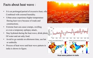 Facts about heat wave :
• It is an prolonged period of excessive heat, often
Combined with external humidity.
• Urban areas experience higher temperature
During heat wave because of roads and
constructions.
• Extreme heat can cause cramps, swelling
or even a temporary epilepsy attack..
• Stay hydrated during the heat wave, drink plenty
Of water and eat salty food.
• Avoid to go outside on afternoon time, use hat
or umbrella.
• Process of heat wave and heat wave pattern in
india is shown in figure.
Heat wave pattern in india
 