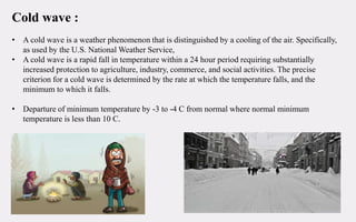 Cold wave :
• A cold wave is a weather phenomenon that is distinguished by a cooling of the air. Specifically,
as used by the U.S. National Weather Service,
• A cold wave is a rapid fall in temperature within a 24 hour period requiring substantially
increased protection to agriculture, industry, commerce, and social activities. The precise
criterion for a cold wave is determined by the rate at which the temperature falls, and the
minimum to which it falls.
• Departure of minimum temperature by -3 to -4 C from normal where normal minimum
temperature is less than 10 C.
 