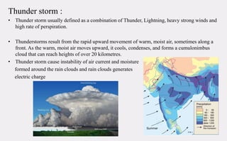 Thunder storm :
• Thunder storm usually defined as a combination of Thunder, Lightning, heavy strong winds and
high rate of perspiration.
• Thunderstorms result from the rapid upward movement of warm, moist air, sometimes along a
front. As the warm, moist air moves upward, it cools, condenses, and forms a cumulonimbus
cloud that can reach heights of over 20 kilometres.
• Thunder storm cause instability of air current and moisture
formed around the rain clouds and rain clouds generates
electric charge
 