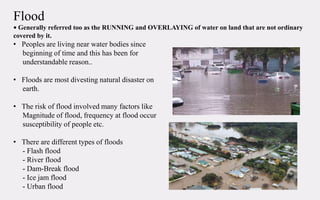 Flood
• Generally referred too as the RUNNING and OVERLAYING of water on land that are not ordinary
covered by it.
• Peoples are living near water bodies since
beginning of time and this has been for
understandable reason..
• Floods are most divesting natural disaster on
earth.
• The risk of flood involved many factors like
Magnitude of flood, frequency at flood occur
susceptibility of people etc.
• There are different types of floods
- Flash flood
- River flood
- Dam-Break flood
- Ice jam flood
- Urban flood
 