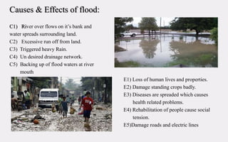 Causes & Effects of flood:
C1) River over flows on it’s bank and
water spreads surrounding land.
C2) Excessive run off from land.
C3) Triggered heavy Rain.
C4) Un desired drainage network.
C5) Backing up of flood waters at river
mouth
E1) Loss of human lives and properties.
E2) Damage standing crops badly.
E3) Diseases are spreaded which causes
health related problems.
E4) Rehabilitation of people cause social
tension.
E5)Damage roads and electric lines
 