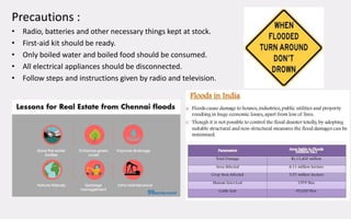 Precautions :
• Radio, batteries and other necessary things kept at stock.
• First-aid kit should be ready.
• Only boiled water and boiled food should be consumed.
• All electrical appliances should be disconnected.
• Follow steps and instructions given by radio and television.
 