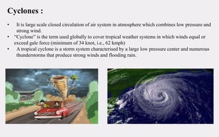 Cyclones :
• It is large scale closed circulation of air system in atmosphere which combines low pressure and
strong wind.
• “Cyclone” is the term used globally to cover tropical weather systems in which winds equal or
exceed gale force (minimum of 34 knot, i.e., 62 kmph)
• A tropical cyclone is a storm system characterised by a large low pressure center and numerous
thunderstorms that produce strong winds and flooding rain.
 