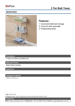 3 Tier Bath Tower
SKU#153435
Features:
1. Convenient bathroom storage
2. 3 tiers for bath essentials
3. Freestanding tower
Web: https://dopluses.com | Telephone: +86 755 8969 7492 | Email: support@doplus.com.cn
Contact Us
Steel | Epoxy Coating
Product Link: https://dopluses.com/product/bath-tower-3-tier/
Tag: bath tower
11.5(L) x 6.73(W) x 24.49(H) Inch
Dimensions
Material & Finish
Appliances
Package & Logistics
Please contact us...
 