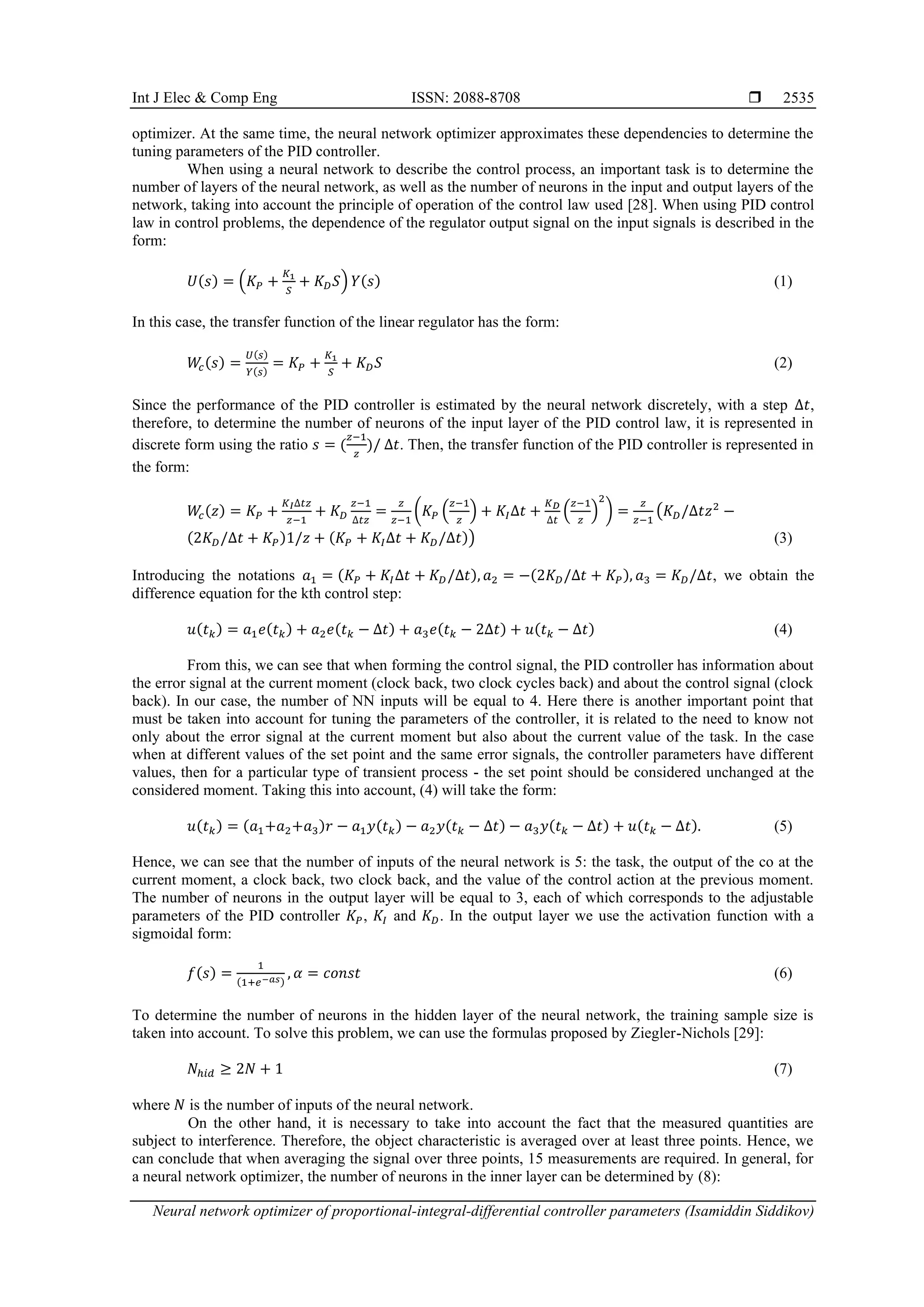 Int J Elec & Comp Eng ISSN: 2088-8708  Neural network optimizer of proportional-integral-differential controller parameters (Isamiddin Siddikov) 2535 optimizer. At the same time, the neural network optimizer approximates these dependencies to determine the tuning parameters of the PID controller. When using a neural network to describe the control process, an important task is to determine the number of layers of the neural network, as well as the number of neurons in the input and output layers of the network, taking into account the principle of operation of the control law used [28]. When using PID control law in control problems, the dependence of the regulator output signal on the input signals is described in the form: 𝑈(𝑠) = (𝐾𝑃 + 𝐾1 𝑆 + 𝐾𝐷𝑆) 𝑌(𝑠) (1) In this case, the transfer function of the linear regulator has the form: 𝑊 𝑐(𝑠) = 𝑈(𝑠) 𝑌(𝑠) = 𝐾𝑃 + 𝐾1 𝑆 + 𝐾𝐷𝑆 (2) Since the performance of the PID controller is estimated by the neural network discretely, with a step ∆𝑡, therefore, to determine the number of neurons of the input layer of the PID control law, it is represented in discrete form using the ratio 𝑠 = ( 𝑧−1 𝑧 )/ ∆𝑡. Then, the transfer function of the PID controller is represented in the form: 𝑊 𝑐(𝑧) = 𝐾𝑃 + 𝐾𝐼∆𝑡𝑧 𝑧−1 + 𝐾𝐷 𝑧−1 ∆𝑡𝑧 = 𝑧 𝑧−1 (𝐾𝑃 ( 𝑧−1 𝑧 ) + 𝐾𝐼∆𝑡 + 𝐾𝐷 ∆𝑡 ( 𝑧−1 𝑧 ) 2 ) = 𝑧 𝑧−1 (𝐾𝐷/∆𝑡𝑧2 − (2𝐾𝐷/∆𝑡 + 𝐾𝑃)1/𝑧 + (𝐾𝑃 + 𝐾𝐼∆𝑡 + 𝐾𝐷/∆𝑡)) (3) Introducing the notations 𝑎1 = (𝐾𝑃 + 𝐾𝐼∆𝑡 + 𝐾𝐷/∆𝑡), 𝑎2 = −(2𝐾𝐷/∆𝑡 + 𝐾𝑃), 𝑎3 = 𝐾𝐷/∆𝑡, we obtain the difference equation for the kth control step: 𝑢(𝑡𝑘) = 𝑎1𝑒(𝑡𝑘) + 𝑎2𝑒(𝑡𝑘 − ∆𝑡) + 𝑎3𝑒(𝑡𝑘 − 2∆𝑡) + 𝑢(𝑡𝑘 − ∆𝑡) (4) From this, we can see that when forming the control signal, the PID controller has information about the error signal at the current moment (clock back, two clock cycles back) and about the control signal (clock back). In our case, the number of NN inputs will be equal to 4. Here there is another important point that must be taken into account for tuning the parameters of the controller, it is related to the need to know not only about the error signal at the current moment but also about the current value of the task. In the case when at different values of the set point and the same error signals, the controller parameters have different values, then for a particular type of transient process - the set point should be considered unchanged at the considered moment. Taking this into account, (4) will take the form: 𝑢(𝑡𝑘) = (𝑎1+𝑎2+𝑎3)𝑟 − 𝑎1𝑦(𝑡𝑘) − 𝑎2𝑦(𝑡𝑘 − ∆𝑡) − 𝑎3𝑦(𝑡𝑘 − ∆𝑡) + 𝑢(𝑡𝑘 − ∆𝑡). (5) Hence, we can see that the number of inputs of the neural network is 5: the task, the output of the co at the current moment, a clock back, two clock back, and the value of the control action at the previous moment. The number of neurons in the output layer will be equal to 3, each of which corresponds to the adjustable parameters of the PID controller 𝐾𝑃, 𝐾𝐼 and 𝐾𝐷. In the output layer we use the activation function with a sigmoidal form: 𝑓(𝑠) = 1 (1+𝑒−𝑎𝑠) , 𝛼 = 𝑐𝑜𝑛𝑠𝑡 (6) To determine the number of neurons in the hidden layer of the neural network, the training sample size is taken into account. To solve this problem, we can use the formulas proposed by Ziegler-Nichols [29]: 𝑁ℎ𝑖𝑑 ≥ 2𝑁 + 1 (7) where 𝑁 is the number of inputs of the neural network. On the other hand, it is necessary to take into account the fact that the measured quantities are subject to interference. Therefore, the object characteristic is averaged over at least three points. Hence, we can conclude that when averaging the signal over three points, 15 measurements are required. In general, for a neural network optimizer, the number of neurons in the inner layer can be determined by (8): 