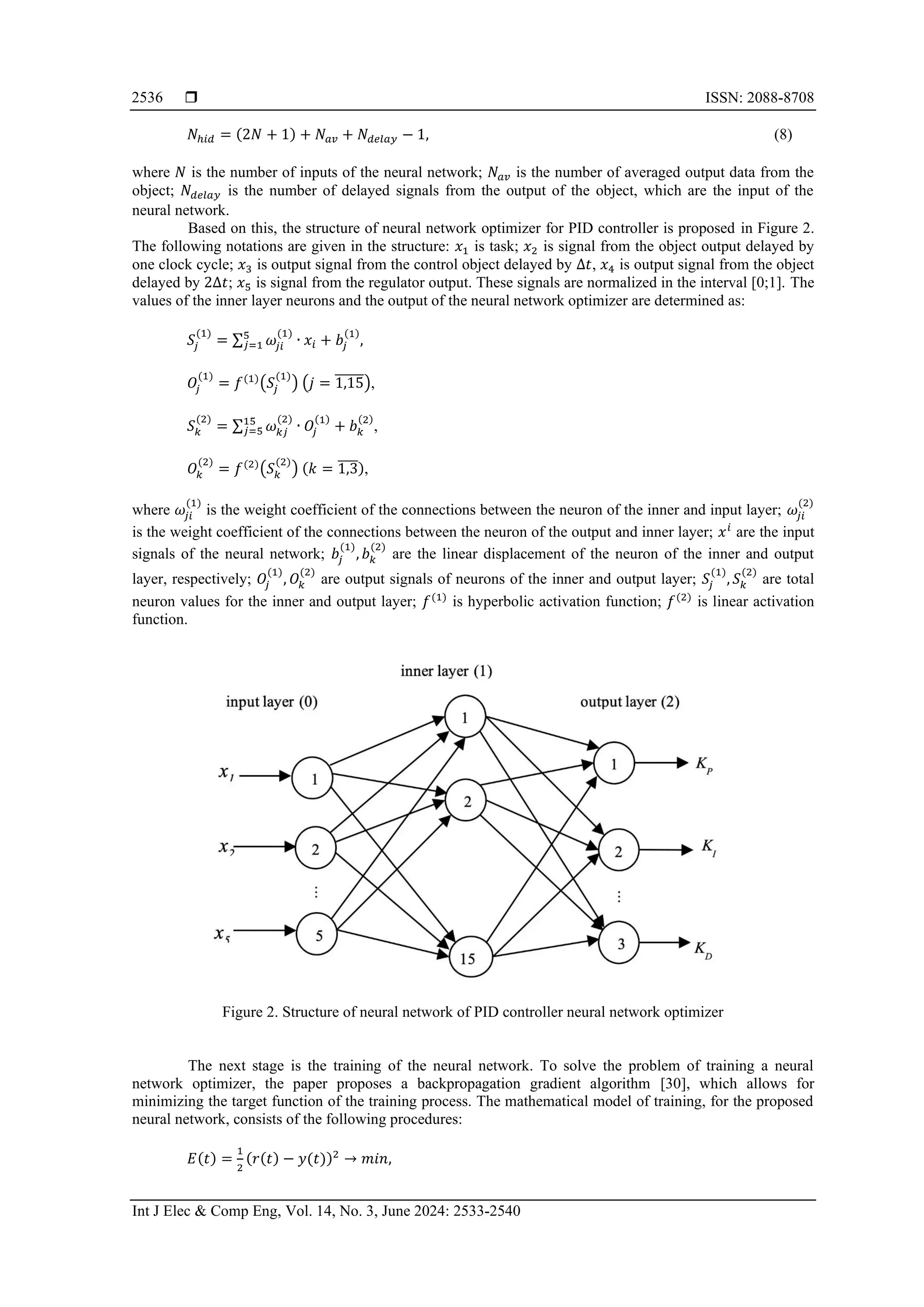  ISSN: 2088-8708 Int J Elec & Comp Eng, Vol. 14, No. 3, June 2024: 2533-2540 2536 𝑁ℎ𝑖𝑑 = (2𝑁 + 1) + 𝑁𝑎𝑣 + 𝑁𝑑𝑒𝑙𝑎𝑦 − 1, (8) where 𝑁 is the number of inputs of the neural network; 𝑁𝑎𝑣 is the number of averaged output data from the object; 𝑁𝑑𝑒𝑙𝑎𝑦 is the number of delayed signals from the output of the object, which are the input of the neural network. Based on this, the structure of neural network optimizer for PID controller is proposed in Figure 2. The following notations are given in the structure: 𝑥1 is task; 𝑥2 is signal from the object output delayed by one clock cycle; 𝑥3 is output signal from the control object delayed by ∆𝑡, 𝑥4 is output signal from the object delayed by 2∆𝑡; 𝑥5 is signal from the regulator output. These signals are normalized in the interval [0;1]. The values of the inner layer neurons and the output of the neural network optimizer are determined as: 𝑆𝑗 (1) = ∑ 𝜔𝑗𝑖 (1) 5 𝑗=1 ∙ 𝑥𝑖 + 𝑏𝑗 (1) , 𝑂𝑗 (1) = 𝑓(1) (𝑆𝑗 (1) ) (𝑗 = 1,15 ̅̅̅̅̅̅), 𝑆𝑘 (2) = ∑ 𝜔𝑘𝑗 (2) 15 𝑗=5 ∙ 𝑂𝑗 (1) + 𝑏𝑘 (2) , 𝑂𝑘 (2) = 𝑓(2) (𝑆𝑘 (2) ) (𝑘 = 1,3 ̅̅̅̅), where 𝜔𝑗𝑖 (1) is the weight coefficient of the connections between the neuron of the inner and input layer; 𝜔𝑗𝑖 (2) is the weight coefficient of the connections between the neuron of the output and inner layer; 𝑥𝑖 are the input signals of the neural network; 𝑏𝑗 (1) , 𝑏𝑘 (2) are the linear displacement of the neuron of the inner and output layer, respectively; 𝑂𝑗 (1) , 𝑂𝑘 (2) are output signals of neurons of the inner and output layer; 𝑆𝑗 (1) , 𝑆𝑘 (2) are total neuron values for the inner and output layer; 𝑓(1) is hyperbolic activation function; 𝑓(2) is linear activation function. Figure 2. Structure of neural network of PID controller neural network optimizer The next stage is the training of the neural network. To solve the problem of training a neural network optimizer, the paper proposes a backpropagation gradient algorithm [30], which allows for minimizing the target function of the training process. The mathematical model of training, for the proposed neural network, consists of the following procedures: 𝐸(𝑡) = 1 2 (𝑟(𝑡) − 𝑦(𝑡))2 → 𝑚𝑖𝑛, 