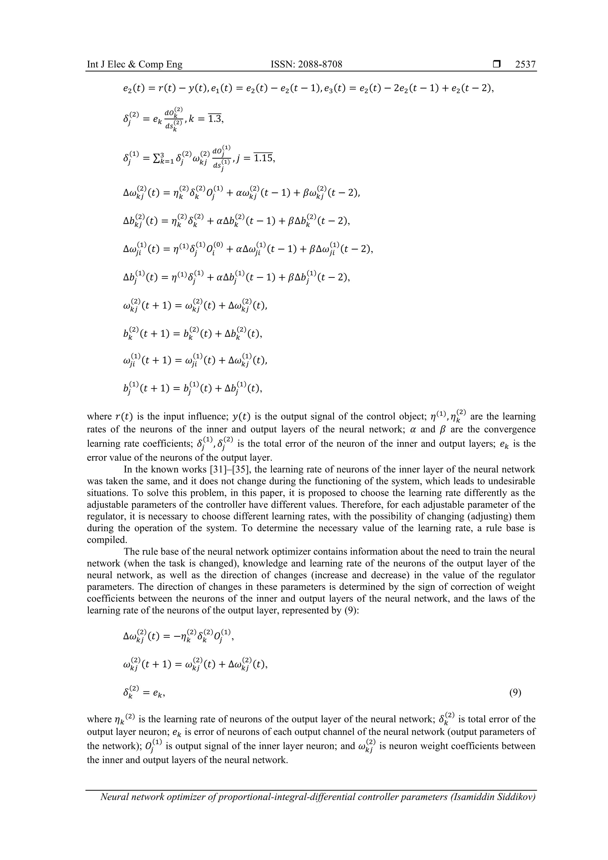 Int J Elec & Comp Eng ISSN: 2088-8708  Neural network optimizer of proportional-integral-differential controller parameters (Isamiddin Siddikov) 2537 𝑒2(𝑡) = 𝑟(𝑡) − 𝑦(𝑡), 𝑒1(𝑡) = 𝑒2(𝑡) − 𝑒2(𝑡 − 1), 𝑒3(𝑡) = 𝑒2(𝑡) − 2𝑒2(𝑡 − 1) + 𝑒2(𝑡 − 2), 𝛿𝑗 (2) = 𝑒𝑘 𝑑𝑂𝑘 (2) 𝑑𝑠𝑘 (2) , 𝑘 = 1.3 ̅̅̅̅, 𝛿𝑗 (1) = ∑ 𝛿𝑗 (2) 𝜔𝑘𝑗 (2) 𝑑𝑂𝑗 (1) 𝑑𝑠𝑗 (1) 3 𝑘=1 , 𝑗 = 1.15 ̅̅̅̅̅̅, ∆𝜔𝑘𝑗 (2) (𝑡) = 𝜂𝑘 (2) 𝛿𝑘 (2) 𝑂𝑗 (1) + 𝛼𝜔𝑘𝑗 (2) (𝑡 − 1) + 𝛽𝜔𝑘𝑗 (2) (𝑡 − 2), ∆𝑏𝑘𝑗 (2) (𝑡) = 𝜂𝑘 (2) 𝛿𝑘 (2) + 𝛼∆𝑏𝑘 (2) (𝑡 − 1) + 𝛽∆𝑏𝑘 (2) (𝑡 − 2), ∆𝜔𝑗𝑖 (1) (𝑡) = 𝜂(1) 𝛿𝑗 (1) 𝑂𝑖 (0) + 𝛼∆𝜔𝑗𝑖 (1) (𝑡 − 1) + 𝛽∆𝜔𝑗𝑖 (1) (𝑡 − 2), ∆𝑏𝑗 (1) (𝑡) = 𝜂(1) 𝛿𝑗 (1) + 𝛼∆𝑏𝑗 (1) (𝑡 − 1) + 𝛽∆𝑏𝑗 (1) (𝑡 − 2), 𝜔𝑘𝑗 (2) (𝑡 + 1) = 𝜔𝑘𝑗 (2) (𝑡) + ∆𝜔𝑘𝑗 (2) (𝑡), 𝑏𝑘 (2) (𝑡 + 1) = 𝑏𝑘 (2) (𝑡) + ∆𝑏𝑘 (2) (𝑡), 𝜔𝑗𝑖 (1) (𝑡 + 1) = 𝜔𝑗𝑖 (1) (𝑡) + ∆𝜔𝑘𝑗 (1) (𝑡), 𝑏𝑗 (1) (𝑡 + 1) = 𝑏𝑗 (1) (𝑡) + ∆𝑏𝑗 (1) (𝑡), where 𝑟(𝑡) is the input influence; 𝑦(𝑡) is the output signal of the control object; 𝜂(1) , 𝜂𝑘 (2) are the learning rates of the neurons of the inner and output layers of the neural network; 𝛼 and 𝛽 are the convergence learning rate coefficients; 𝛿𝑗 (1) , 𝛿𝑗 (2) is the total error of the neuron of the inner and output layers; 𝑒𝑘 is the error value of the neurons of the output layer. In the known works [31]–[35], the learning rate of neurons of the inner layer of the neural network was taken the same, and it does not change during the functioning of the system, which leads to undesirable situations. To solve this problem, in this paper, it is proposed to choose the learning rate differently as the adjustable parameters of the controller have different values. Therefore, for each adjustable parameter of the regulator, it is necessary to choose different learning rates, with the possibility of changing (adjusting) them during the operation of the system. To determine the necessary value of the learning rate, a rule base is compiled. The rule base of the neural network optimizer contains information about the need to train the neural network (when the task is changed), knowledge and learning rate of the neurons of the output layer of the neural network, as well as the direction of changes (increase and decrease) in the value of the regulator parameters. The direction of changes in these parameters is determined by the sign of correction of weight coefficients between the neurons of the inner and output layers of the neural network, and the laws of the learning rate of the neurons of the output layer, represented by (9): ∆𝜔𝑘𝑗 (2) (𝑡) = −𝜂𝑘 (2) 𝛿𝑘 (2) 𝑂𝑗 (1) , 𝜔𝑘𝑗 (2) (𝑡 + 1) = 𝜔𝑘𝑗 (2) (𝑡) + ∆𝜔𝑘𝑗 (2) (𝑡), 𝛿𝑘 (2) = 𝑒𝑘, (9) where 𝜂𝑘 (2) is the learning rate of neurons of the output layer of the neural network; 𝛿𝑘 (2) is total error of the output layer neuron; 𝑒𝑘 is error of neurons of each output channel of the neural network (output parameters of the network); 𝑂𝑗 (1) is output signal of the inner layer neuron; and 𝜔𝑘𝑗 (2) is neuron weight coefficients between the inner and output layers of the neural network. 