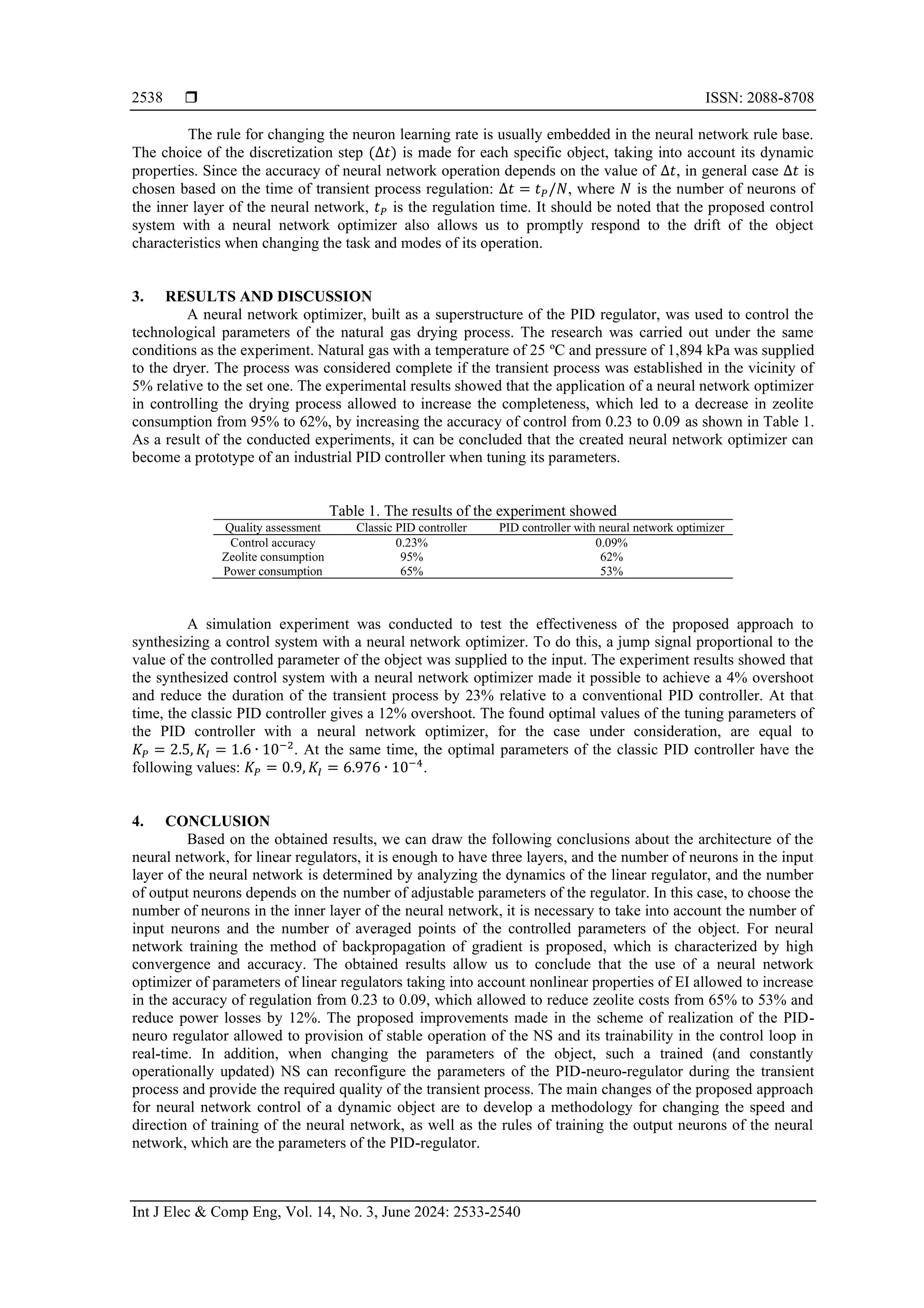  ISSN: 2088-8708 Int J Elec & Comp Eng, Vol. 14, No. 3, June 2024: 2533-2540 2538 The rule for changing the neuron learning rate is usually embedded in the neural network rule base. The choice of the discretization step (∆𝑡) is made for each specific object, taking into account its dynamic properties. Since the accuracy of neural network operation depends on the value of ∆𝑡, in general case ∆𝑡 is chosen based on the time of transient process regulation: ∆𝑡 = 𝑡𝑃/𝑁, where 𝑁 is the number of neurons of the inner layer of the neural network, 𝑡𝑃 is the regulation time. It should be noted that the proposed control system with a neural network optimizer also allows us to promptly respond to the drift of the object characteristics when changing the task and modes of its operation. 3. RESULTS AND DISCUSSION A neural network optimizer, built as a superstructure of the PID regulator, was used to control the technological parameters of the natural gas drying process. The research was carried out under the same conditions as the experiment. Natural gas with a temperature of 25 ºС and pressure of 1,894 kPa was supplied to the dryer. The process was considered complete if the transient process was established in the vicinity of 5% relative to the set one. The experimental results showed that the application of a neural network optimizer in controlling the drying process allowed to increase the completeness, which led to a decrease in zeolite consumption from 95% to 62%, by increasing the accuracy of control from 0.23 to 0.09 as shown in Table 1. As a result of the conducted experiments, it can be concluded that the created neural network optimizer can become a prototype of an industrial PID controller when tuning its parameters. Table 1. The results of the experiment showed Quality assessment Classic PID controller PID controller with neural network optimizer Control accuracy 0.23% 0.09% Zeolite consumption 95% 62% Power consumption 65% 53% A simulation experiment was conducted to test the effectiveness of the proposed approach to synthesizing a control system with a neural network optimizer. To do this, a jump signal proportional to the value of the controlled parameter of the object was supplied to the input. The experiment results showed that the synthesized control system with a neural network optimizer made it possible to achieve a 4% overshoot and reduce the duration of the transient process by 23% relative to a conventional PID controller. At that time, the classic PID controller gives a 12% overshoot. The found optimal values of the tuning parameters of the PID controller with a neural network optimizer, for the case under consideration, are equal to 𝐾𝑃 = 2.5, 𝐾𝐼 = 1.6 ∙ 10−2 . At the same time, the optimal parameters of the classic PID controller have the following values: 𝐾𝑃 = 0.9, 𝐾𝐼 = 6.976 ∙ 10−4 . 4. CONCLUSION Based on the obtained results, we can draw the following conclusions about the architecture of the neural network, for linear regulators, it is enough to have three layers, and the number of neurons in the input layer of the neural network is determined by analyzing the dynamics of the linear regulator, and the number of output neurons depends on the number of adjustable parameters of the regulator. In this case, to choose the number of neurons in the inner layer of the neural network, it is necessary to take into account the number of input neurons and the number of averaged points of the controlled parameters of the object. For neural network training the method of backpropagation of gradient is proposed, which is characterized by high convergence and accuracy. The obtained results allow us to conclude that the use of a neural network optimizer of parameters of linear regulators taking into account nonlinear properties of EI allowed to increase in the accuracy of regulation from 0.23 to 0.09, which allowed to reduce zeolite costs from 65% to 53% and reduce power losses by 12%. The proposed improvements made in the scheme of realization of the PID- neuro regulator allowed to provision of stable operation of the NS and its trainability in the control loop in real-time. In addition, when changing the parameters of the object, such a trained (and constantly operationally updated) NS can reconfigure the parameters of the PID-neuro-regulator during the transient process and provide the required quality of the transient process. The main changes of the proposed approach for neural network control of a dynamic object are to develop a methodology for changing the speed and direction of training of the neural network, as well as the rules of training the output neurons of the neural network, which are the parameters of the PID-regulator. 