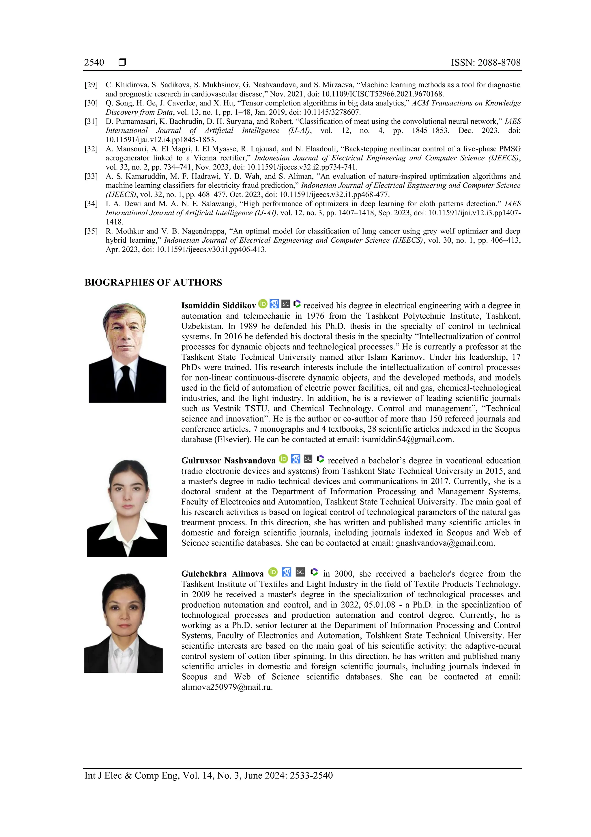  ISSN: 2088-8708 Int J Elec & Comp Eng, Vol. 14, No. 3, June 2024: 2533-2540 2540 [29] C. Khidirova, S. Sadikova, S. Mukhsinov, G. Nashvandova, and S. Mirzaeva, “Machine learning methods as a tool for diagnostic and prognostic research in cardiovascular disease,” Nov. 2021, doi: 10.1109/ICISCT52966.2021.9670168. [30] Q. Song, H. Ge, J. Caverlee, and X. Hu, “Tensor completion algorithms in big data analytics,” ACM Transactions on Knowledge Discovery from Data, vol. 13, no. 1, pp. 1–48, Jan. 2019, doi: 10.1145/3278607. [31] D. Purnamasari, K. Bachrudin, D. H. Suryana, and Robert, “Classification of meat using the convolutional neural network,” IAES International Journal of Artificial Intelligence (IJ-AI), vol. 12, no. 4, pp. 1845–1853, Dec. 2023, doi: 10.11591/ijai.v12.i4.pp1845-1853. [32] A. Mansouri, A. El Magri, I. El Myasse, R. Lajouad, and N. Elaadouli, “Backstepping nonlinear control of a five-phase PMSG aerogenerator linked to a Vienna rectifier,” Indonesian Journal of Electrical Engineering and Computer Science (IJEECS), vol. 32, no. 2, pp. 734–741, Nov. 2023, doi: 10.11591/ijeecs.v32.i2.pp734-741. [33] A. S. Kamaruddin, M. F. Hadrawi, Y. B. Wah, and S. Aliman, “An evaluation of nature-inspired optimization algorithms and machine learning classifiers for electricity fraud prediction,” Indonesian Journal of Electrical Engineering and Computer Science (IJEECS), vol. 32, no. 1, pp. 468–477, Oct. 2023, doi: 10.11591/ijeecs.v32.i1.pp468-477. [34] I. A. Dewi and M. A. N. E. Salawangi, “High performance of optimizers in deep learning for cloth patterns detection,” IAES International Journal of Artificial Intelligence (IJ-AI), vol. 12, no. 3, pp. 1407–1418, Sep. 2023, doi: 10.11591/ijai.v12.i3.pp1407- 1418. [35] R. Mothkur and V. B. Nagendrappa, “An optimal model for classification of lung cancer using grey wolf optimizer and deep hybrid learning,” Indonesian Journal of Electrical Engineering and Computer Science (IJEECS), vol. 30, no. 1, pp. 406–413, Apr. 2023, doi: 10.11591/ijeecs.v30.i1.pp406-413. BIOGRAPHIES OF AUTHORS Isamiddin Siddikov received his degree in electrical engineering with a degree in automation and telemechanic in 1976 from the Tashkent Polytechnic Institute, Tashkent, Uzbekistan. In 1989 he defended his Ph.D. thesis in the specialty of control in technical systems. In 2016 he defended his doctoral thesis in the specialty “Intellectualization of control processes for dynamic objects and technological processes.” He is currently a professor at the Tashkent State Technical University named after Islam Karimov. Under his leadership, 17 PhDs were trained. His research interests include the intellectualization of control processes for non-linear continuous-discrete dynamic objects, and the developed methods, and models used in the field of automation of electric power facilities, oil and gas, chemical-technological industries, and the light industry. In addition, he is a reviewer of leading scientific journals such as Vestnik TSTU, and Chemical Technology. Control and management”, “Technical science and innovation”. He is the author or co-author of more than 150 refereed journals and conference articles, 7 monographs and 4 textbooks, 28 scientific articles indexed in the Scopus database (Elsevier). He can be contacted at email: isamiddin54@gmail.com. Gulruxsor Nashvandova received a bachelor’s degree in vocational education (radio electronic devices and systems) from Tashkent State Technical University in 2015, and a master's degree in radio technical devices and communications in 2017. Currently, she is a doctoral student at the Department of Information Processing and Management Systems, Faculty of Electronics and Automation, Tashkent State Technical University. The main goal of his research activities is based on logical control of technological parameters of the natural gas treatment process. In this direction, she has written and published many scientific articles in domestic and foreign scientific journals, including journals indexed in Scopus and Web of Science scientific databases. She can be contacted at email: gnashvandova@gmail.com. Gulchekhra Alimova in 2000, she received a bachelor's degree from the Tashkent Institute of Textiles and Light Industry in the field of Textile Products Technology, in 2009 he received a master's degree in the specialization of technological processes and production automation and control, and in 2022, 05.01.08 - a Ph.D. in the specialization of technological processes and production automation and control degree. Currently, he is working as a Ph.D. senior lecturer at the Department of Information Processing and Control Systems, Faculty of Electronics and Automation, Tolshkent State Technical University. Her scientific interests are based on the main goal of his scientific activity: the adaptive-neural control system of cotton fiber spinning. In this direction, he has written and published many scientific articles in domestic and foreign scientific journals, including journals indexed in Scopus and Web of Science scientific databases. She can be contacted at email: alimova250979@mail.ru. 