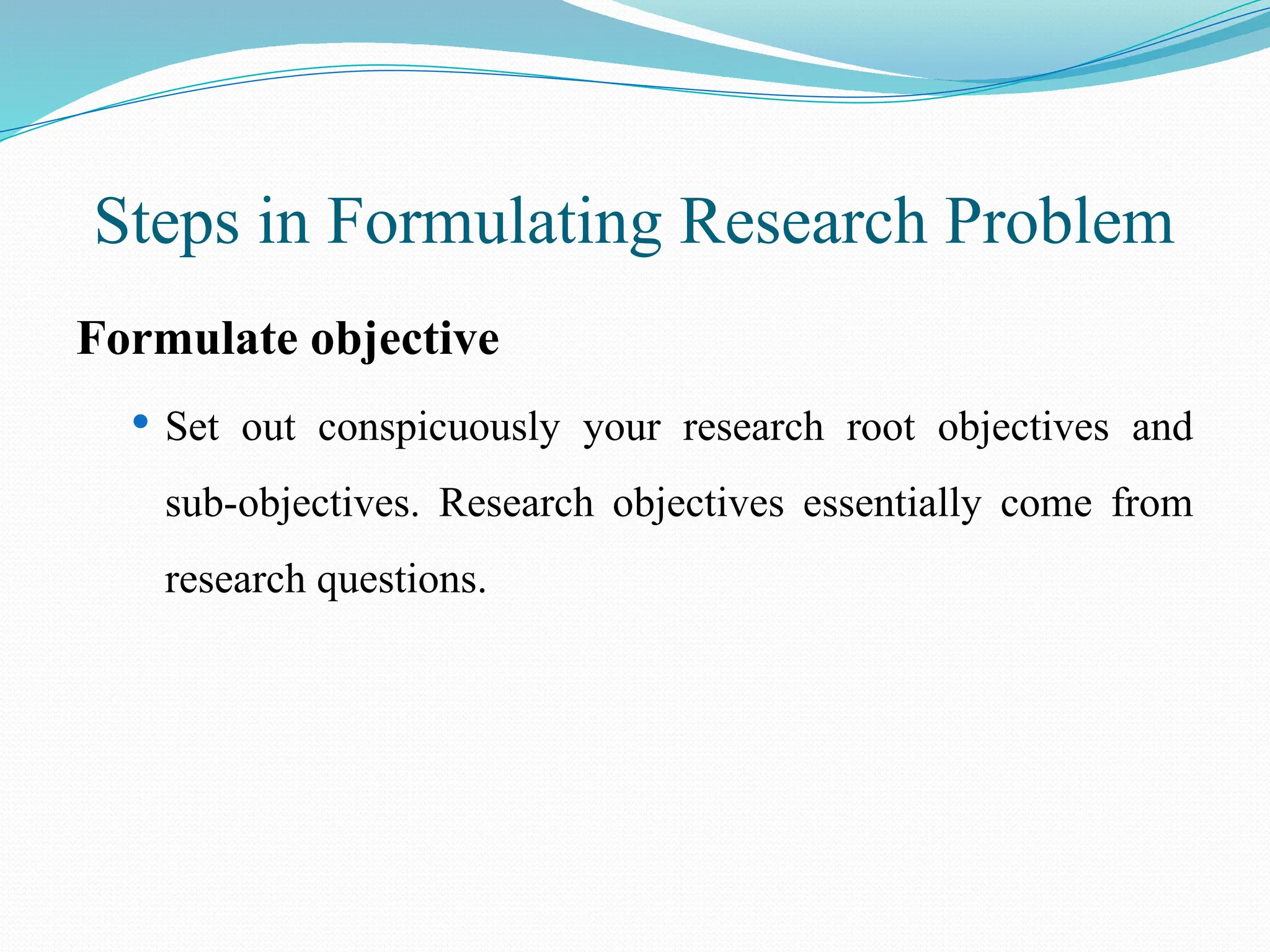 Steps in Formulating Research Problem
Formulate objective
 Set out conspicuously your research root objectives and
sub-objectives. Research objectives essentially come from
research questions.
 