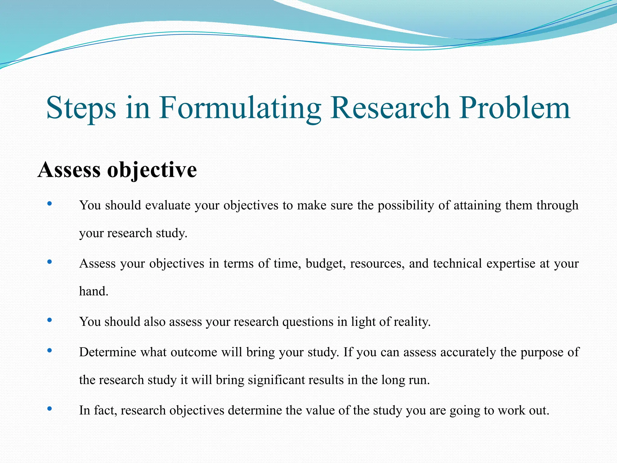 Steps in Formulating Research Problem
Assess objective
 You should evaluate your objectives to make sure the possibility of attaining them through
your research study.
 Assess your objectives in terms of time, budget, resources, and technical expertise at your
hand.
 You should also assess your research questions in light of reality.
 Determine what outcome will bring your study. If you can assess accurately the purpose of
the research study it will bring significant results in the long run.
 In fact, research objectives determine the value of the study you are going to work out.
 