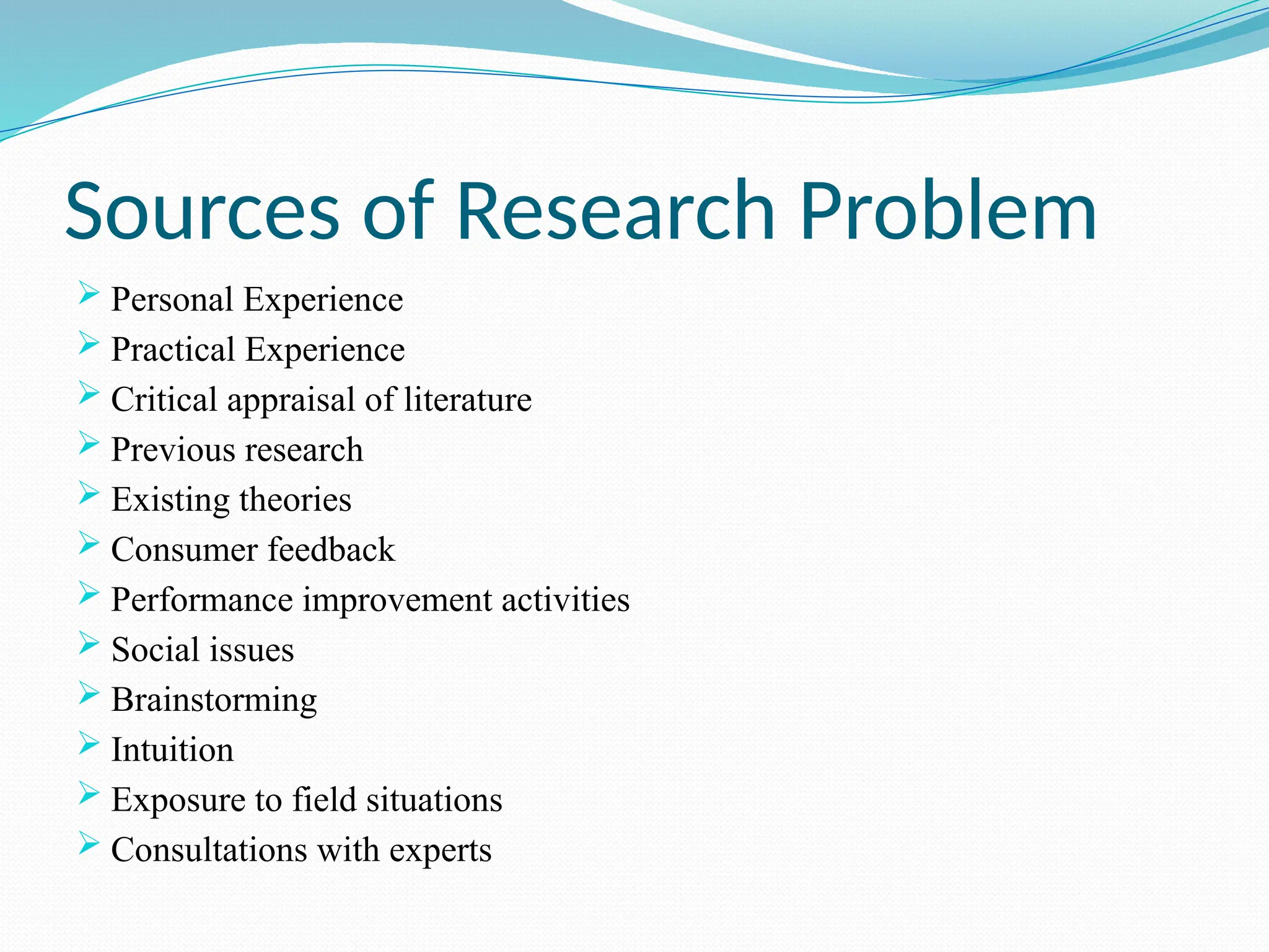 Sources of Research Problem
 Personal Experience
 Practical Experience
 Critical appraisal of literature
 Previous research
 Existing theories
 Consumer feedback
 Performance improvement activities
 Social issues
 Brainstorming
 Intuition
 Exposure to field situations
 Consultations with experts
 
