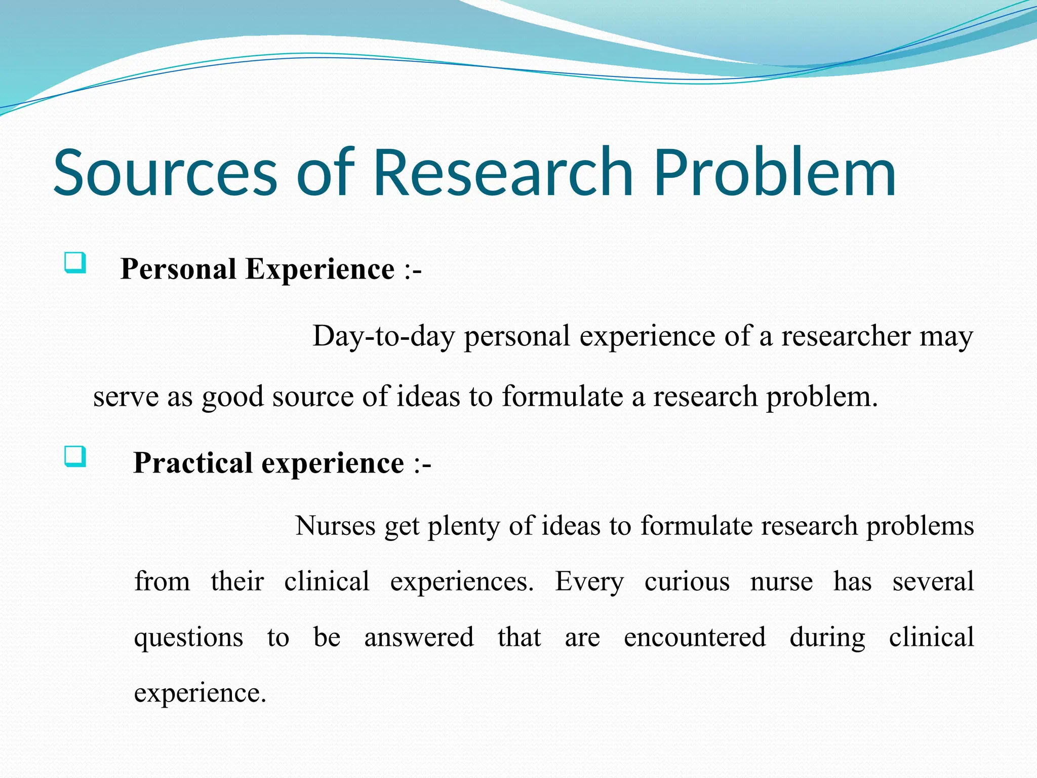 Sources of Research Problem
 Personal Experience :-
Day-to-day personal experience of a researcher may
serve as good source of ideas to formulate a research problem.
 Practical experience :-
Nurses get plenty of ideas to formulate research problems
from their clinical experiences. Every curious nurse has several
questions to be answered that are encountered during clinical
experience.
 