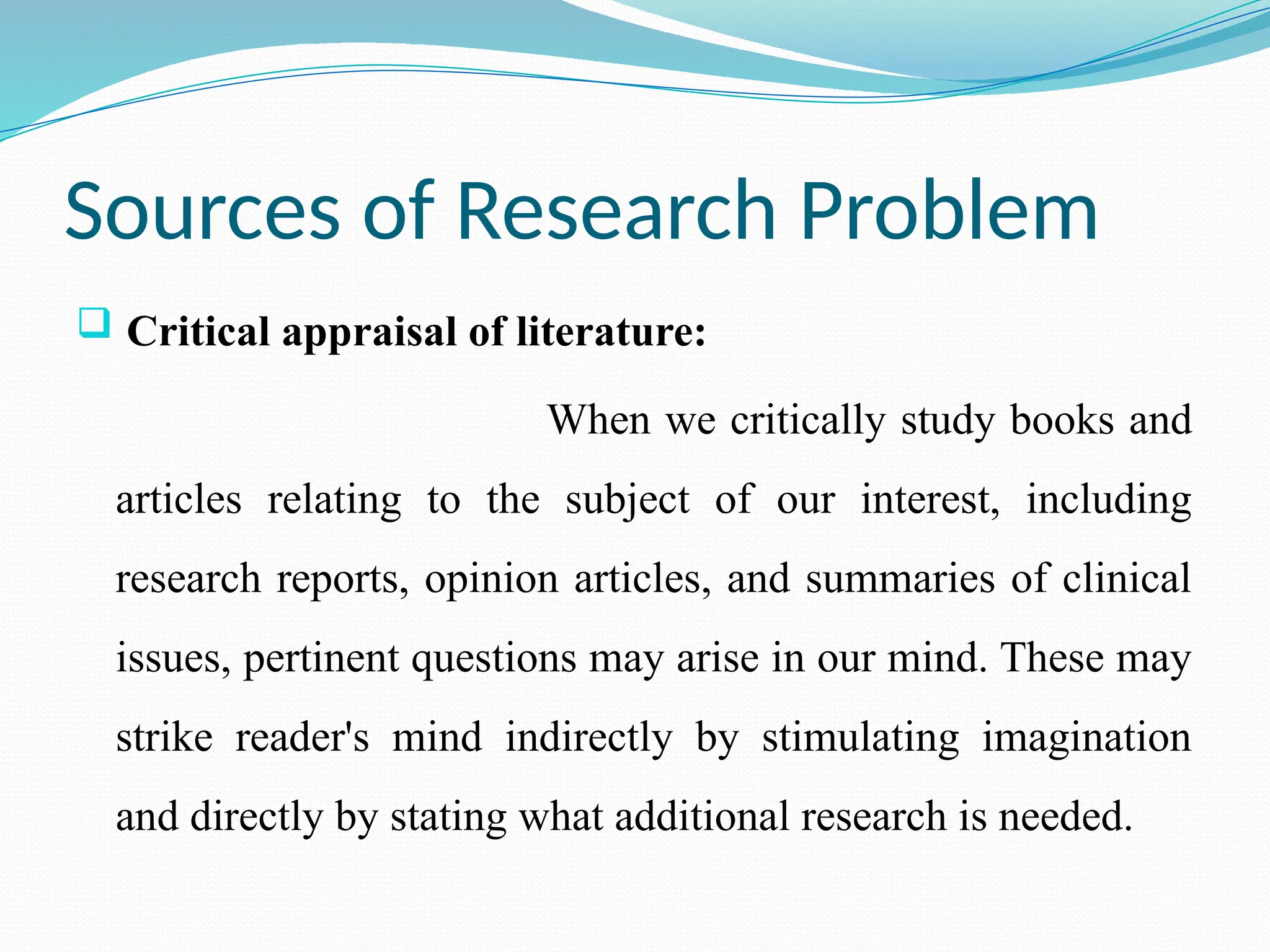 Sources of Research Problem
 Critical appraisal of literature:
When we critically study books and
articles relating to the subject of our interest, including
research reports, opinion articles, and summaries of clinical
issues, pertinent questions may arise in our mind. These may
strike reader's mind indirectly by stimulating imagination
and directly by stating what additional research is needed.
 