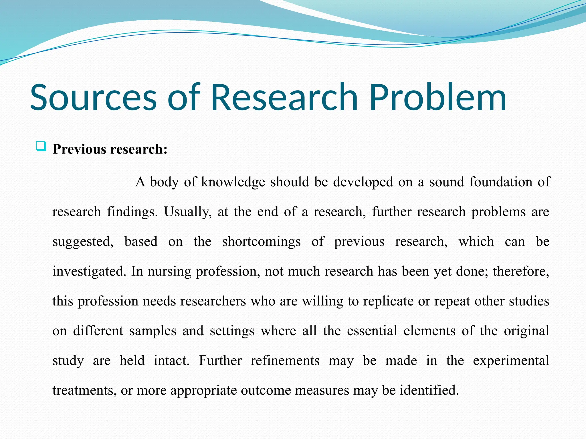 Sources of Research Problem
 Previous research:
A body of knowledge should be developed on a sound foundation of
research findings. Usually, at the end of a research, further research problems are
suggested, based on the shortcomings of previous research, which can be
investigated. In nursing profession, not much research has been yet done; therefore,
this profession needs researchers who are willing to replicate or repeat other studies
on different samples and settings where all the essential elements of the original
study are held intact. Further refinements may be made in the experimental
treatments, or more appropriate outcome measures may be identified.
 