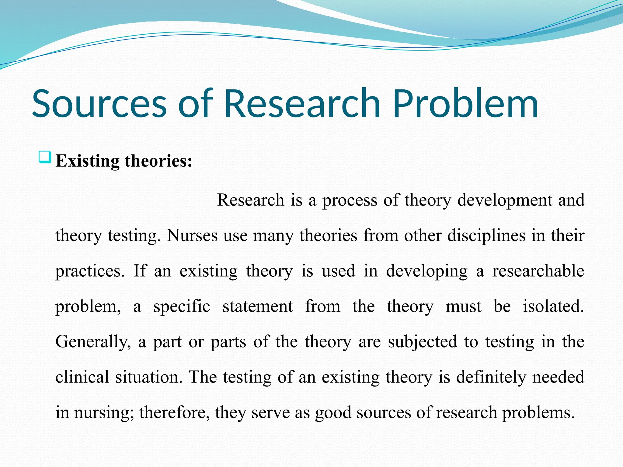 Sources of Research Problem
Existing theories:
Research is a process of theory development and
theory testing. Nurses use many theories from other disciplines in their
practices. If an existing theory is used in developing a researchable
problem, a specific statement from the theory must be isolated.
Generally, a part or parts of the theory are subjected to testing in the
clinical situation. The testing of an existing theory is definitely needed
in nursing; therefore, they serve as good sources of research problems.
 