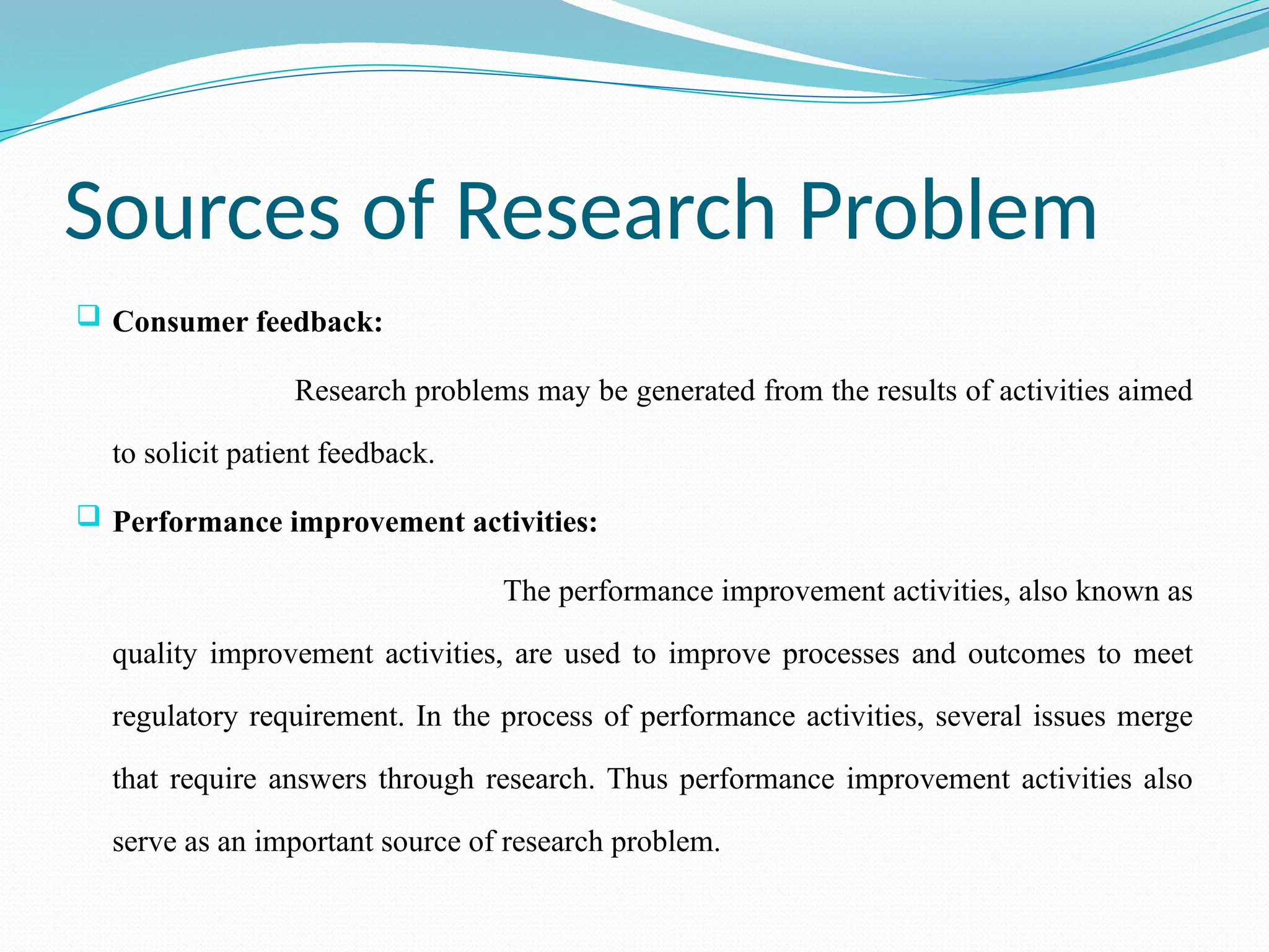 Sources of Research Problem
 Consumer feedback:
Research problems may be generated from the results of activities aimed
to solicit patient feedback.
 Performance improvement activities:
The performance improvement activities, also known as
quality improvement activities, are used to improve processes and outcomes to meet
regulatory requirement. In the process of performance activities, several issues merge
that require answers through research. Thus performance improvement activities also
serve as an important source of research problem.
 