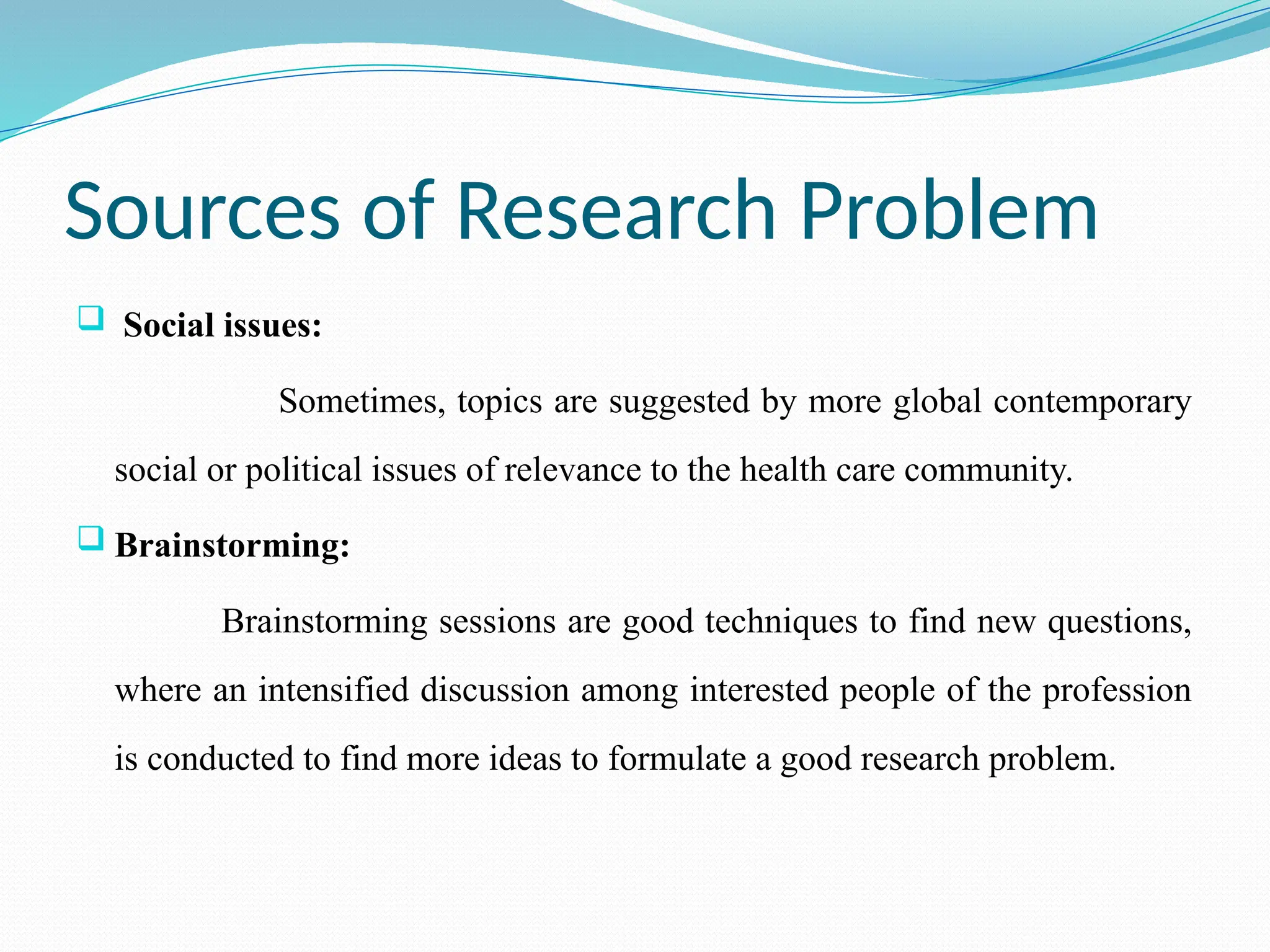 Sources of Research Problem
 Social issues:
Sometimes, topics are suggested by more global contemporary
social or political issues of relevance to the health care community.
 Brainstorming:
Brainstorming sessions are good techniques to find new questions,
where an intensified discussion among interested people of the profession
is conducted to find more ideas to formulate a good research problem.
 