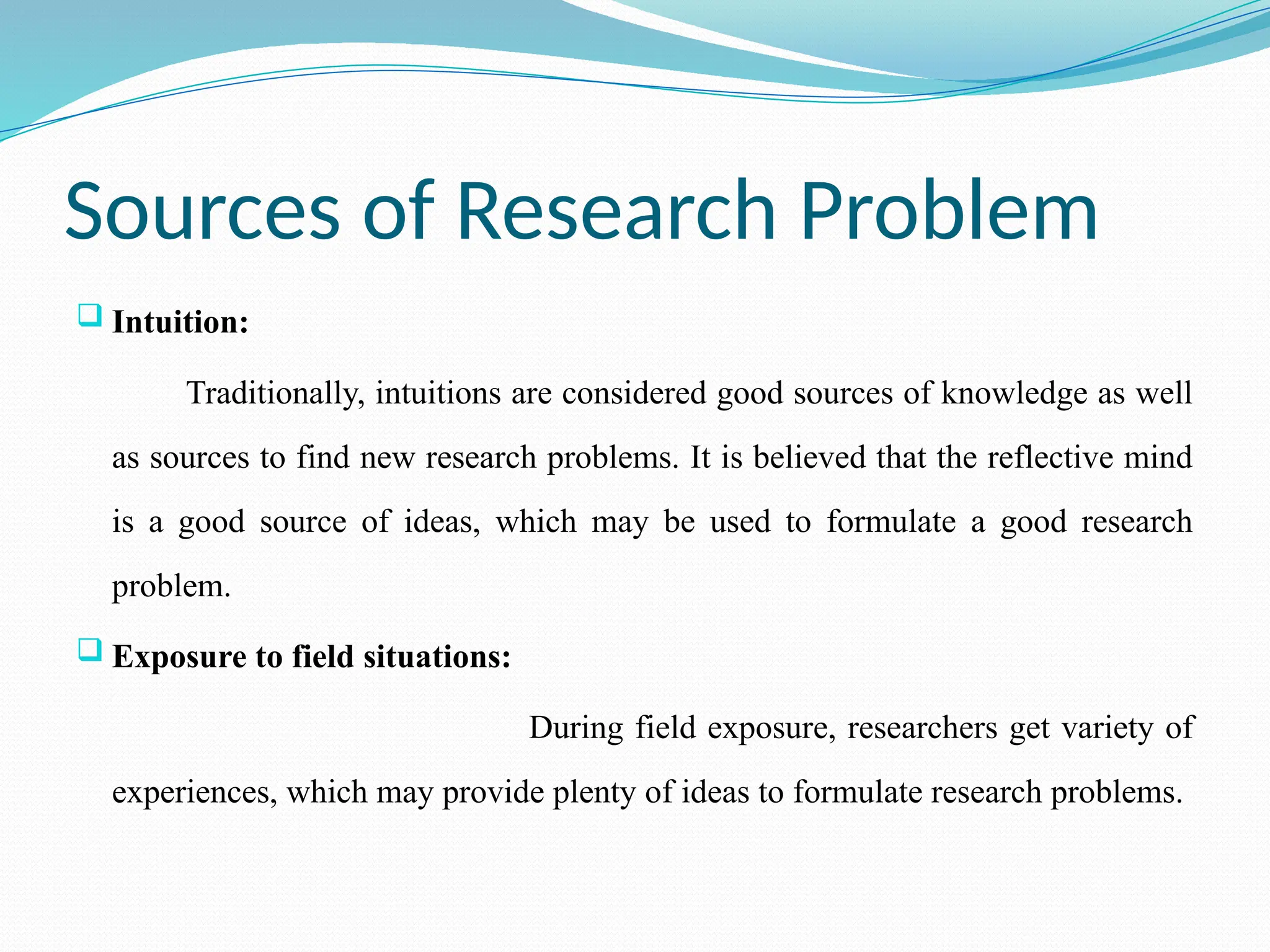 Sources of Research Problem
 Intuition:
Traditionally, intuitions are considered good sources of knowledge as well
as sources to find new research problems. It is believed that the reflective mind
is a good source of ideas, which may be used to formulate a good research
problem.
 Exposure to field situations:
During field exposure, researchers get variety of
experiences, which may provide plenty of ideas to formulate research problems.
 