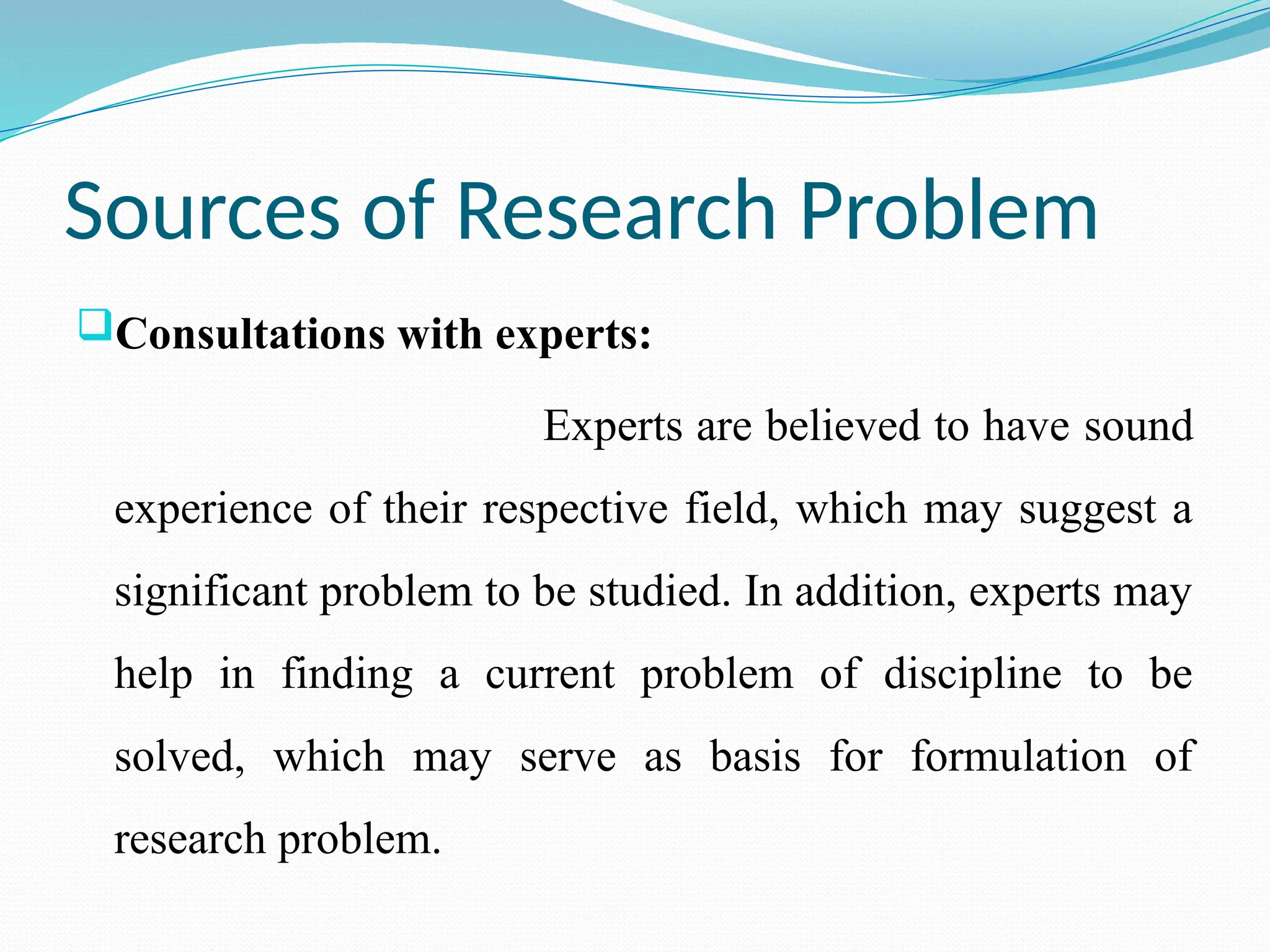 Sources of Research Problem
Consultations with experts:
Experts are believed to have sound
experience of their respective field, which may suggest a
significant problem to be studied. In addition, experts may
help in finding a current problem of discipline to be
solved, which may serve as basis for formulation of
research problem.
 