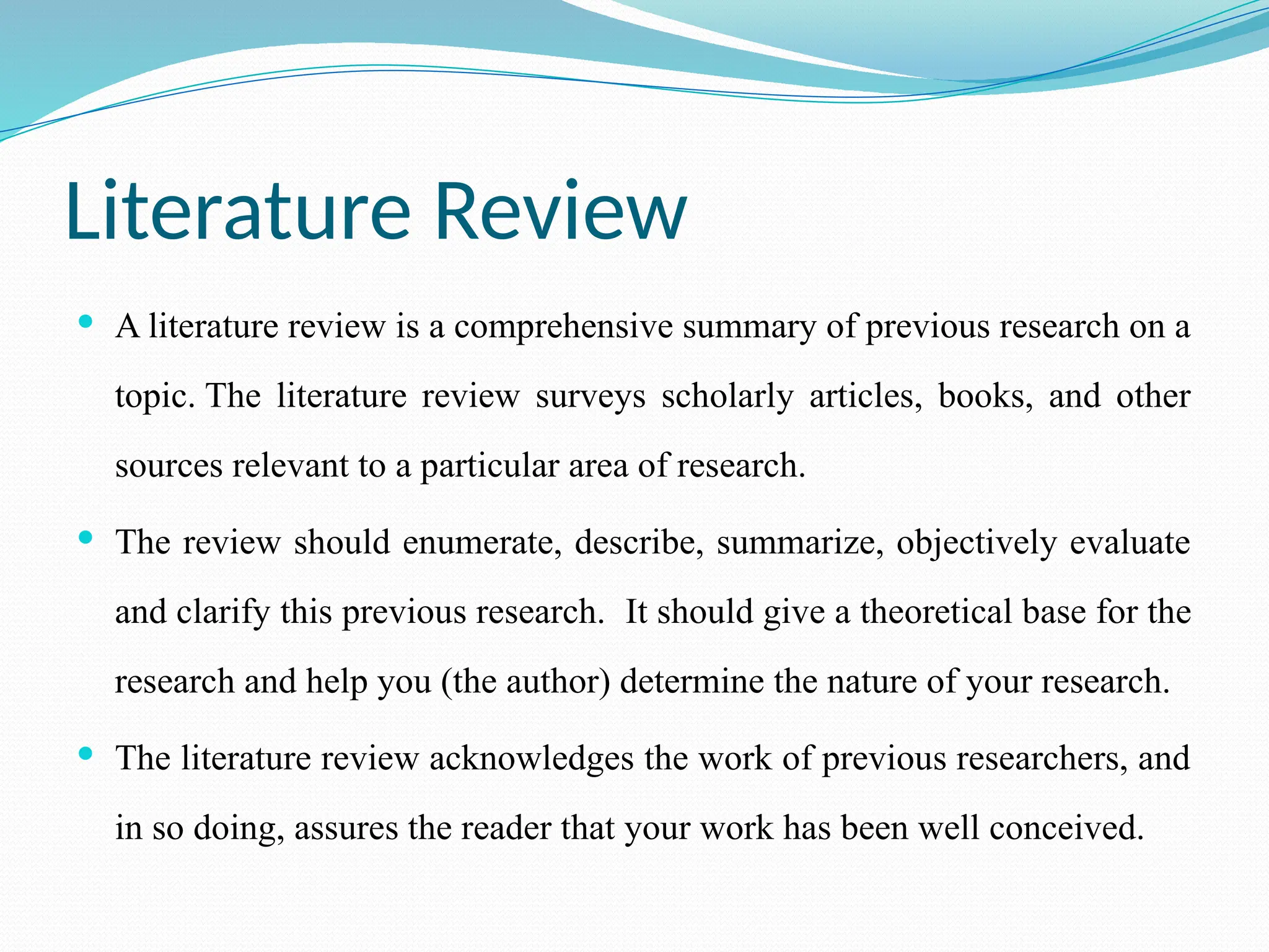 Literature Review
 A literature review is a comprehensive summary of previous research on a
topic. The literature review surveys scholarly articles, books, and other
sources relevant to a particular area of research.
 The review should enumerate, describe, summarize, objectively evaluate
and clarify this previous research. It should give a theoretical base for the
research and help you (the author) determine the nature of your research.
 The literature review acknowledges the work of previous researchers, and
in so doing, assures the reader that your work has been well conceived.
 