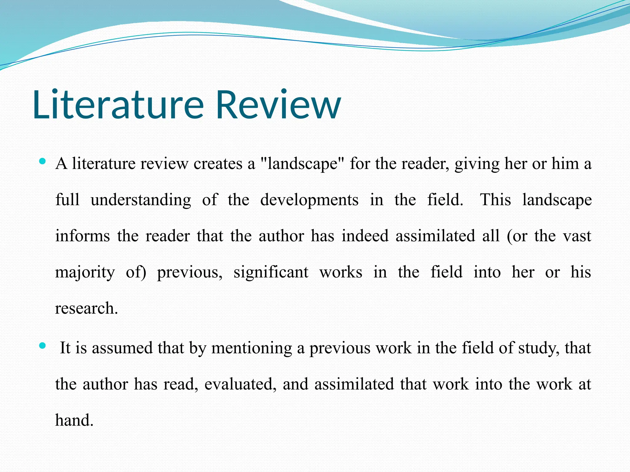 Literature Review
 A literature review creates a "landscape" for the reader, giving her or him a
full understanding of the developments in the field. This landscape
informs the reader that the author has indeed assimilated all (or the vast
majority of) previous, significant works in the field into her or his
research.
 It is assumed that by mentioning a previous work in the field of study, that
the author has read, evaluated, and assimilated that work into the work at
hand.
 