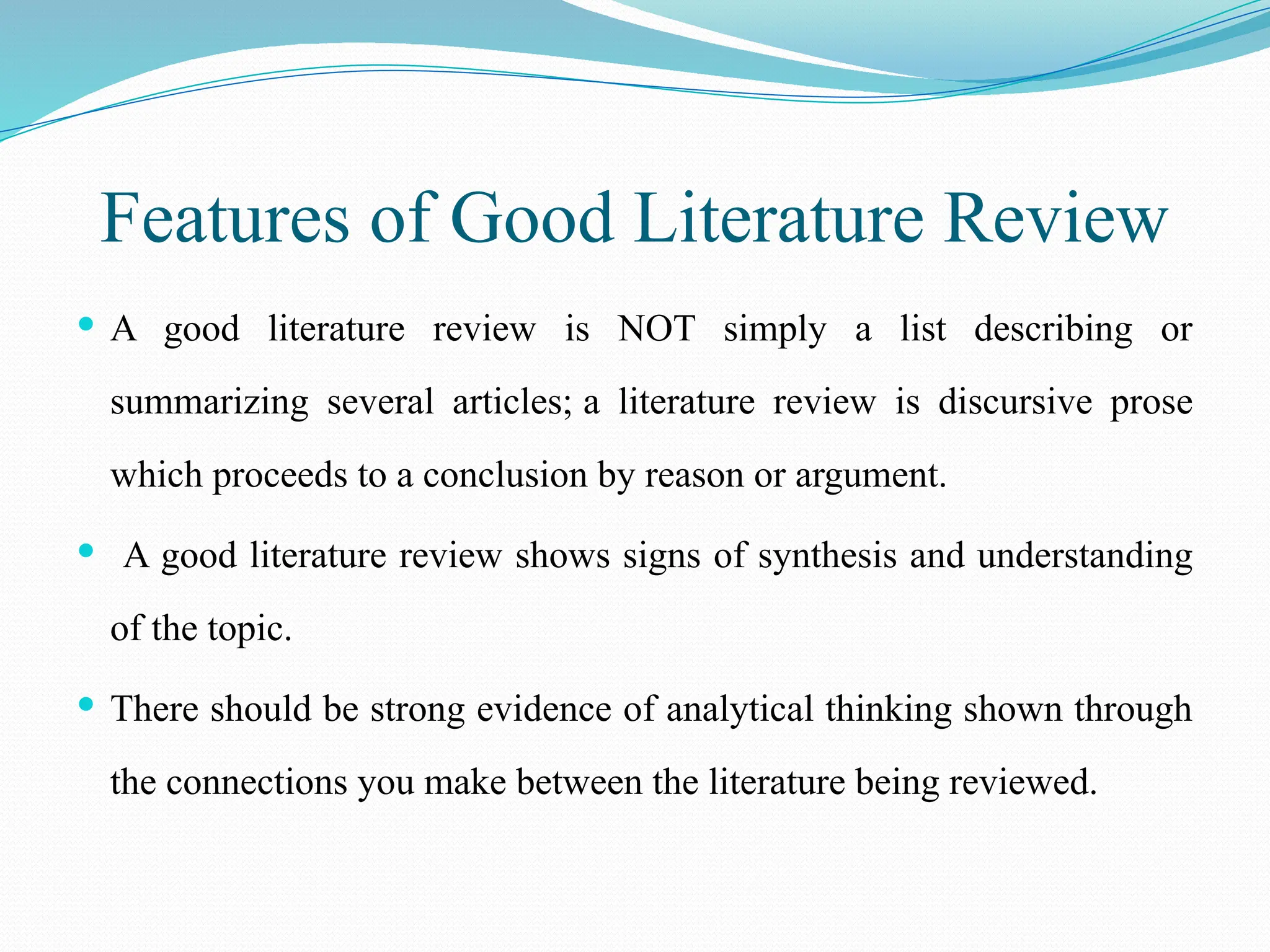 Features of Good Literature Review
 A good literature review is NOT simply a list describing or
summarizing several articles; a literature review is discursive prose
which proceeds to a conclusion by reason or argument.
 A good literature review shows signs of synthesis and understanding
of the topic.
 There should be strong evidence of analytical thinking shown through
the connections you make between the literature being reviewed.
 