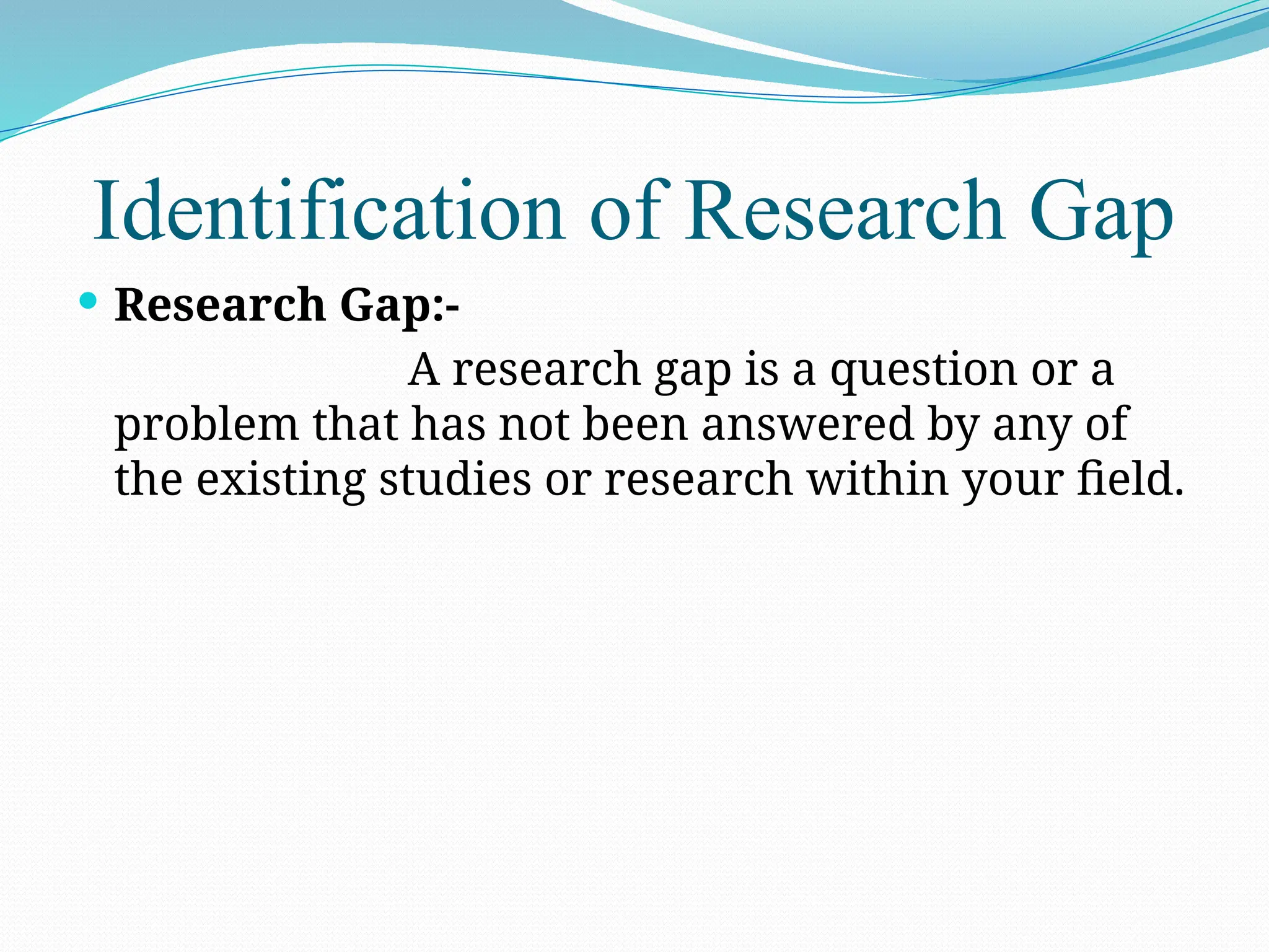 Identification of Research Gap
 Research Gap:-
A research gap is a question or a
problem that has not been answered by any of
the existing studies or research within your field.
 